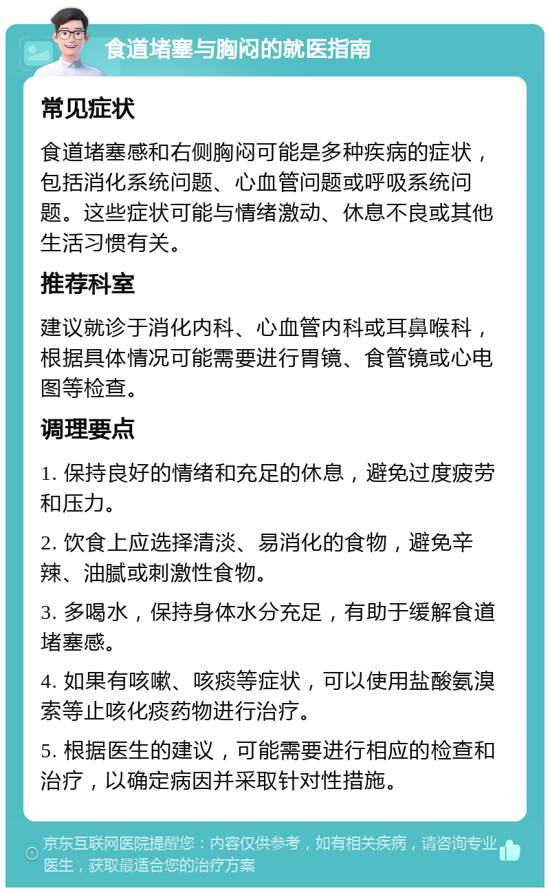 食道堵塞与胸闷的就医指南 常见症状 食道堵塞感和右侧胸闷可能是多种疾病的症状，包括消化系统问题、心血管问题或呼吸系统问题。这些症状可能与情绪激动、休息不良或其他生活习惯有关。 推荐科室 建议就诊于消化内科、心血管内科或耳鼻喉科，根据具体情况可能需要进行胃镜、食管镜或心电图等检查。 调理要点 1. 保持良好的情绪和充足的休息，避免过度疲劳和压力。 2. 饮食上应选择清淡、易消化的食物，避免辛辣、油腻或刺激性食物。 3. 多喝水，保持身体水分充足，有助于缓解食道堵塞感。 4. 如果有咳嗽、咳痰等症状，可以使用盐酸氨溴索等止咳化痰药物进行治疗。 5. 根据医生的建议，可能需要进行相应的检查和治疗，以确定病因并采取针对性措施。