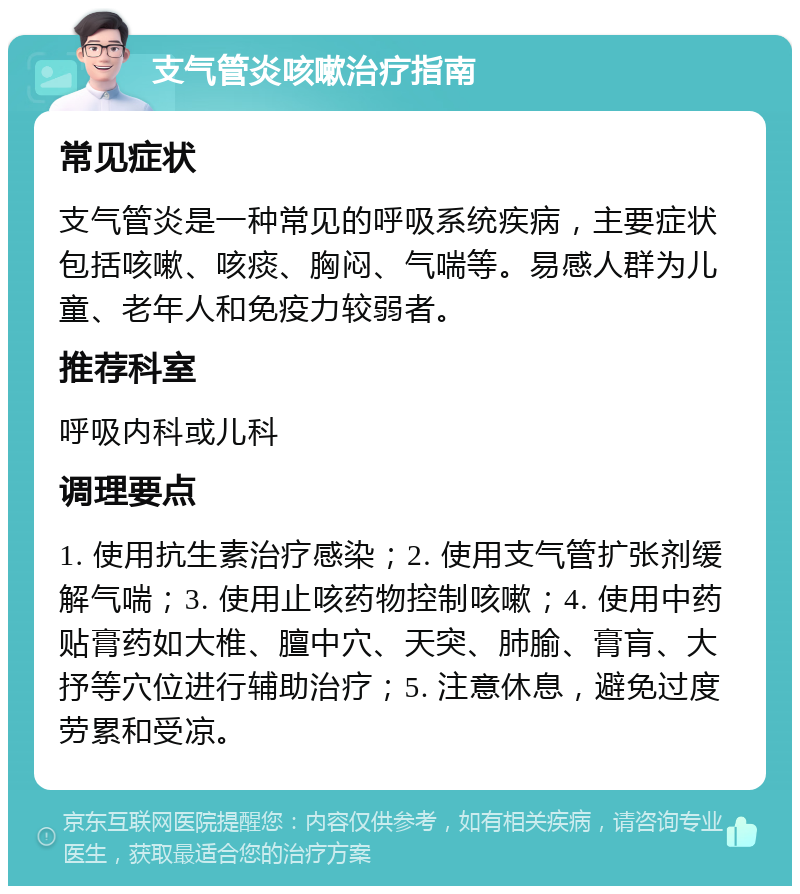 支气管炎咳嗽治疗指南 常见症状 支气管炎是一种常见的呼吸系统疾病，主要症状包括咳嗽、咳痰、胸闷、气喘等。易感人群为儿童、老年人和免疫力较弱者。 推荐科室 呼吸内科或儿科 调理要点 1. 使用抗生素治疗感染；2. 使用支气管扩张剂缓解气喘；3. 使用止咳药物控制咳嗽；4. 使用中药贴膏药如大椎、膻中穴、天突、肺腧、膏肓、大抒等穴位进行辅助治疗；5. 注意休息，避免过度劳累和受凉。