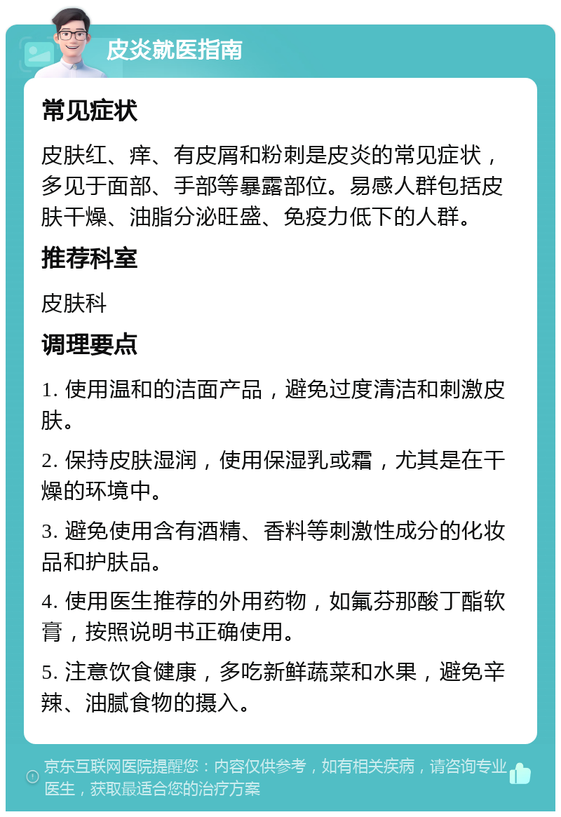 皮炎就医指南 常见症状 皮肤红、痒、有皮屑和粉刺是皮炎的常见症状，多见于面部、手部等暴露部位。易感人群包括皮肤干燥、油脂分泌旺盛、免疫力低下的人群。 推荐科室 皮肤科 调理要点 1. 使用温和的洁面产品，避免过度清洁和刺激皮肤。 2. 保持皮肤湿润，使用保湿乳或霜，尤其是在干燥的环境中。 3. 避免使用含有酒精、香料等刺激性成分的化妆品和护肤品。 4. 使用医生推荐的外用药物，如氟芬那酸丁酯软膏，按照说明书正确使用。 5. 注意饮食健康，多吃新鲜蔬菜和水果，避免辛辣、油腻食物的摄入。