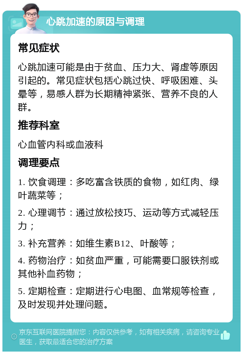 心跳加速的原因与调理 常见症状 心跳加速可能是由于贫血、压力大、肾虚等原因引起的。常见症状包括心跳过快、呼吸困难、头晕等，易感人群为长期精神紧张、营养不良的人群。 推荐科室 心血管内科或血液科 调理要点 1. 饮食调理：多吃富含铁质的食物，如红肉、绿叶蔬菜等； 2. 心理调节：通过放松技巧、运动等方式减轻压力； 3. 补充营养：如维生素B12、叶酸等； 4. 药物治疗：如贫血严重，可能需要口服铁剂或其他补血药物； 5. 定期检查：定期进行心电图、血常规等检查，及时发现并处理问题。