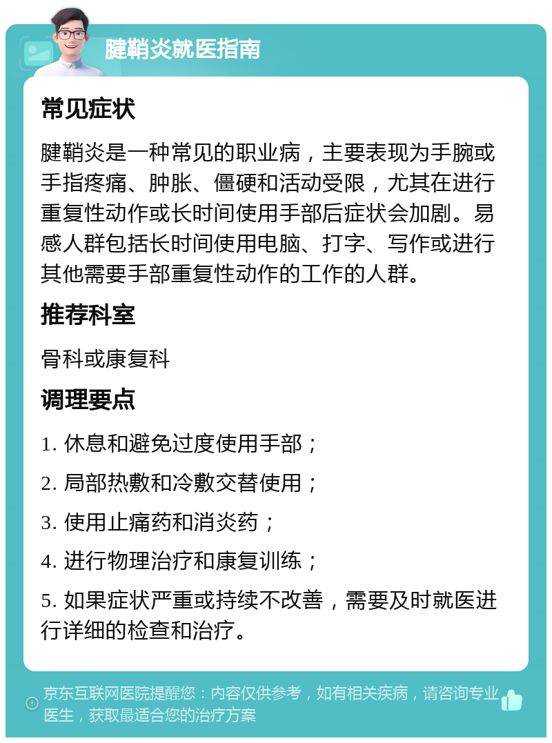 腱鞘炎就医指南 常见症状 腱鞘炎是一种常见的职业病，主要表现为手腕或手指疼痛、肿胀、僵硬和活动受限，尤其在进行重复性动作或长时间使用手部后症状会加剧。易感人群包括长时间使用电脑、打字、写作或进行其他需要手部重复性动作的工作的人群。 推荐科室 骨科或康复科 调理要点 1. 休息和避免过度使用手部； 2. 局部热敷和冷敷交替使用； 3. 使用止痛药和消炎药； 4. 进行物理治疗和康复训练； 5. 如果症状严重或持续不改善，需要及时就医进行详细的检查和治疗。