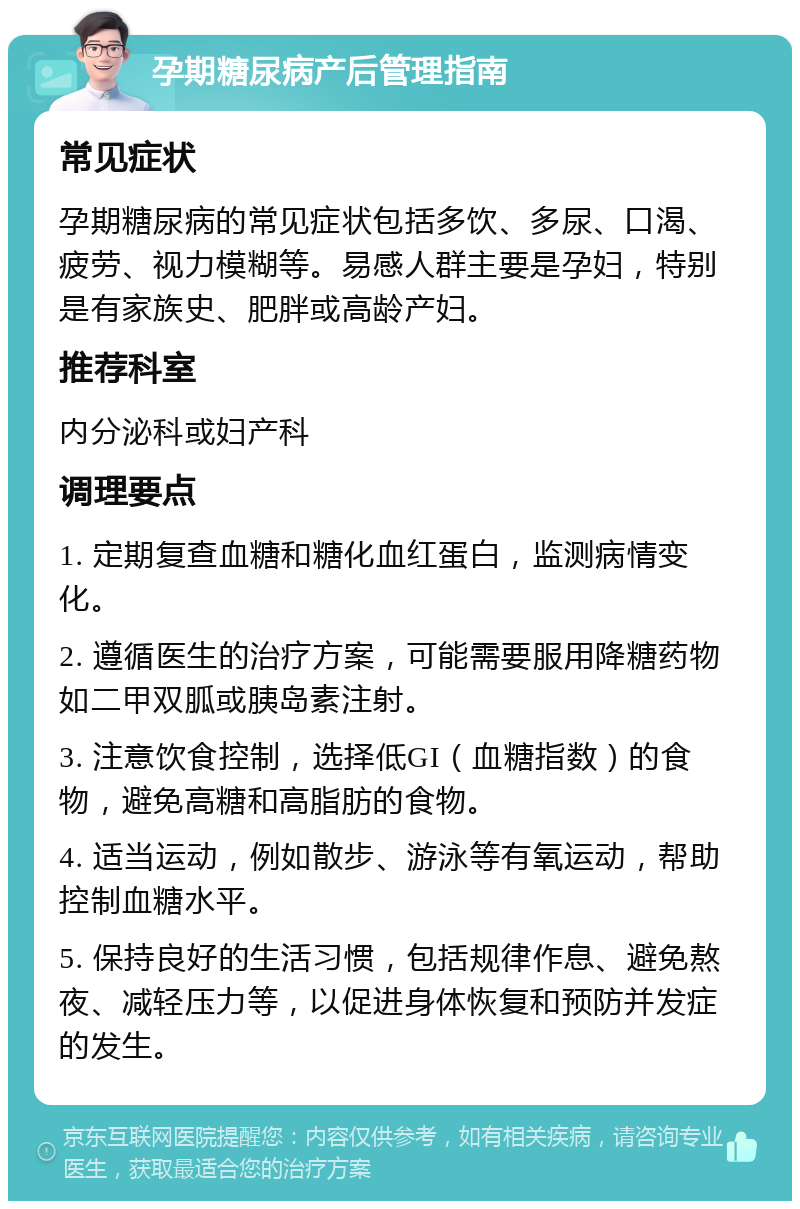 孕期糖尿病产后管理指南 常见症状 孕期糖尿病的常见症状包括多饮、多尿、口渴、疲劳、视力模糊等。易感人群主要是孕妇，特别是有家族史、肥胖或高龄产妇。 推荐科室 内分泌科或妇产科 调理要点 1. 定期复查血糖和糖化血红蛋白，监测病情变化。 2. 遵循医生的治疗方案，可能需要服用降糖药物如二甲双胍或胰岛素注射。 3. 注意饮食控制，选择低GI（血糖指数）的食物，避免高糖和高脂肪的食物。 4. 适当运动，例如散步、游泳等有氧运动，帮助控制血糖水平。 5. 保持良好的生活习惯，包括规律作息、避免熬夜、减轻压力等，以促进身体恢复和预防并发症的发生。