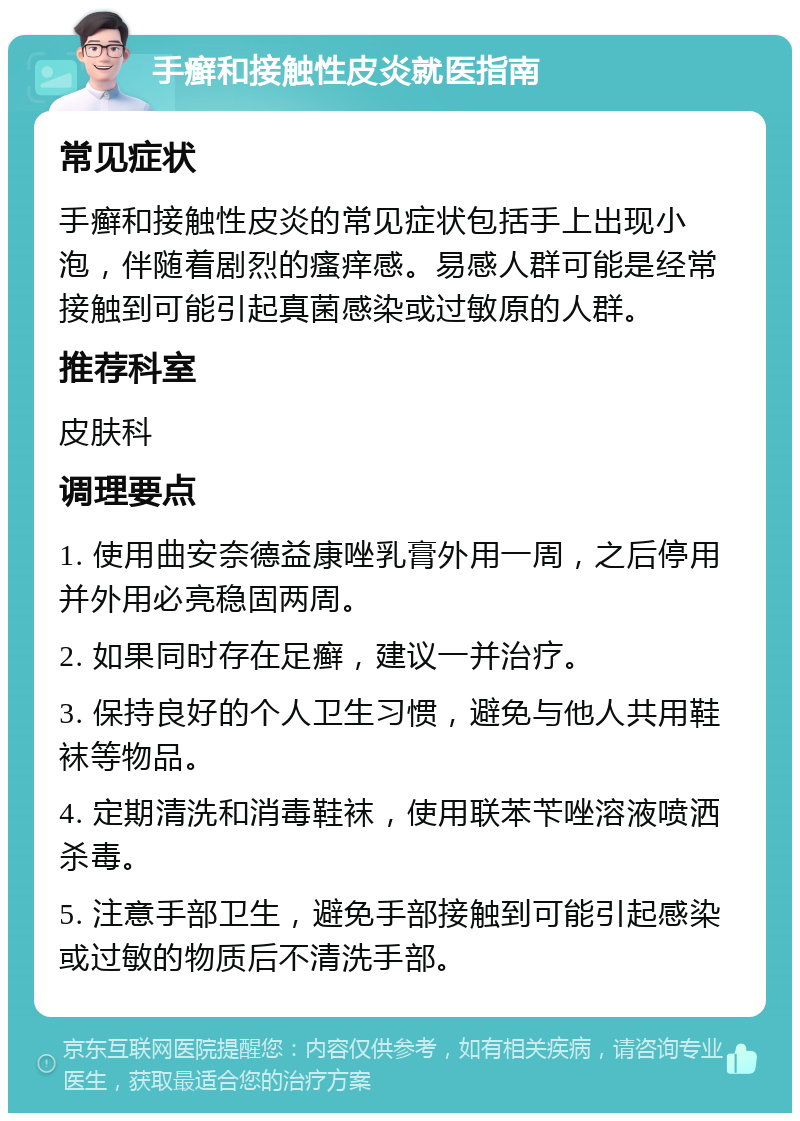 手癣和接触性皮炎就医指南 常见症状 手癣和接触性皮炎的常见症状包括手上出现小泡，伴随着剧烈的瘙痒感。易感人群可能是经常接触到可能引起真菌感染或过敏原的人群。 推荐科室 皮肤科 调理要点 1. 使用曲安奈德益康唑乳膏外用一周，之后停用并外用必亮稳固两周。 2. 如果同时存在足癣，建议一并治疗。 3. 保持良好的个人卫生习惯，避免与他人共用鞋袜等物品。 4. 定期清洗和消毒鞋袜，使用联苯苄唑溶液喷洒杀毒。 5. 注意手部卫生，避免手部接触到可能引起感染或过敏的物质后不清洗手部。