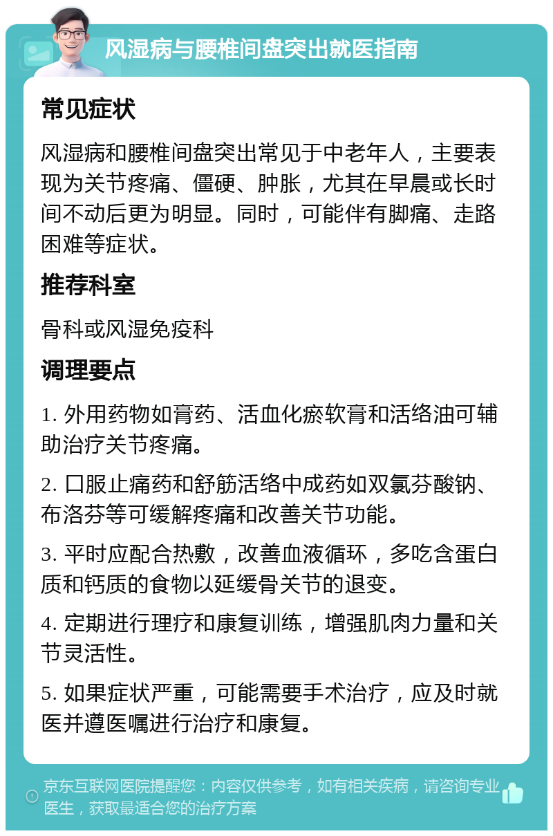 风湿病与腰椎间盘突出就医指南 常见症状 风湿病和腰椎间盘突出常见于中老年人，主要表现为关节疼痛、僵硬、肿胀，尤其在早晨或长时间不动后更为明显。同时，可能伴有脚痛、走路困难等症状。 推荐科室 骨科或风湿免疫科 调理要点 1. 外用药物如膏药、活血化瘀软膏和活络油可辅助治疗关节疼痛。 2. 口服止痛药和舒筋活络中成药如双氯芬酸钠、布洛芬等可缓解疼痛和改善关节功能。 3. 平时应配合热敷，改善血液循环，多吃含蛋白质和钙质的食物以延缓骨关节的退变。 4. 定期进行理疗和康复训练，增强肌肉力量和关节灵活性。 5. 如果症状严重，可能需要手术治疗，应及时就医并遵医嘱进行治疗和康复。