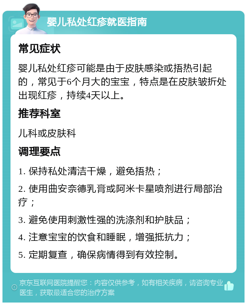 婴儿私处红疹就医指南 常见症状 婴儿私处红疹可能是由于皮肤感染或捂热引起的，常见于6个月大的宝宝，特点是在皮肤皱折处出现红疹，持续4天以上。 推荐科室 儿科或皮肤科 调理要点 1. 保持私处清洁干燥，避免捂热； 2. 使用曲安奈德乳膏或阿米卡星喷剂进行局部治疗； 3. 避免使用刺激性强的洗涤剂和护肤品； 4. 注意宝宝的饮食和睡眠，增强抵抗力； 5. 定期复查，确保病情得到有效控制。