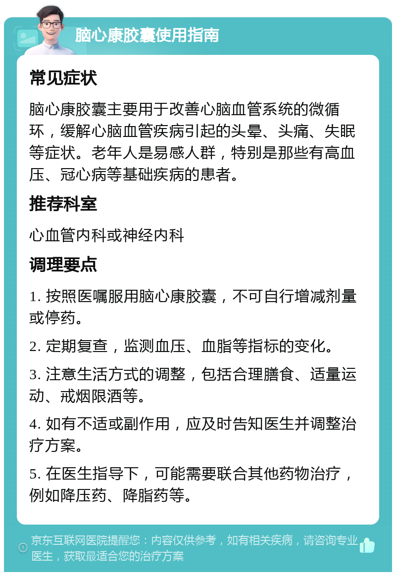 脑心康胶囊使用指南 常见症状 脑心康胶囊主要用于改善心脑血管系统的微循环，缓解心脑血管疾病引起的头晕、头痛、失眠等症状。老年人是易感人群，特别是那些有高血压、冠心病等基础疾病的患者。 推荐科室 心血管内科或神经内科 调理要点 1. 按照医嘱服用脑心康胶囊，不可自行增减剂量或停药。 2. 定期复查，监测血压、血脂等指标的变化。 3. 注意生活方式的调整，包括合理膳食、适量运动、戒烟限酒等。 4. 如有不适或副作用，应及时告知医生并调整治疗方案。 5. 在医生指导下，可能需要联合其他药物治疗，例如降压药、降脂药等。