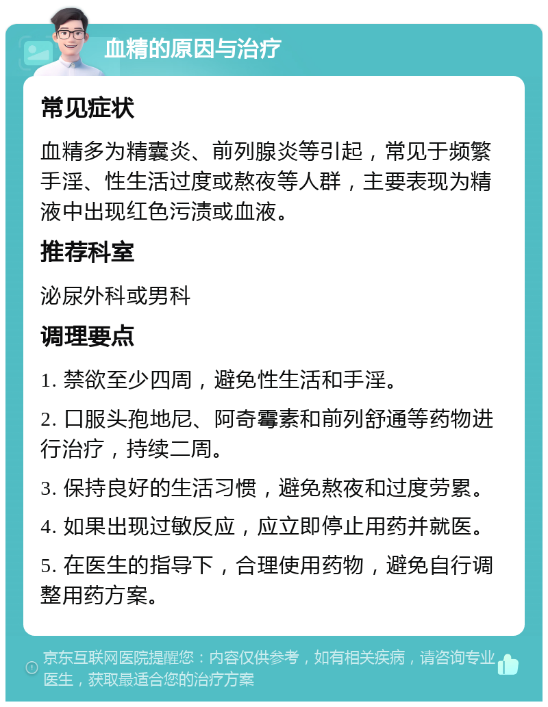 血精的原因与治疗 常见症状 血精多为精囊炎、前列腺炎等引起，常见于频繁手淫、性生活过度或熬夜等人群，主要表现为精液中出现红色污渍或血液。 推荐科室 泌尿外科或男科 调理要点 1. 禁欲至少四周，避免性生活和手淫。 2. 口服头孢地尼、阿奇霉素和前列舒通等药物进行治疗，持续二周。 3. 保持良好的生活习惯，避免熬夜和过度劳累。 4. 如果出现过敏反应，应立即停止用药并就医。 5. 在医生的指导下，合理使用药物，避免自行调整用药方案。