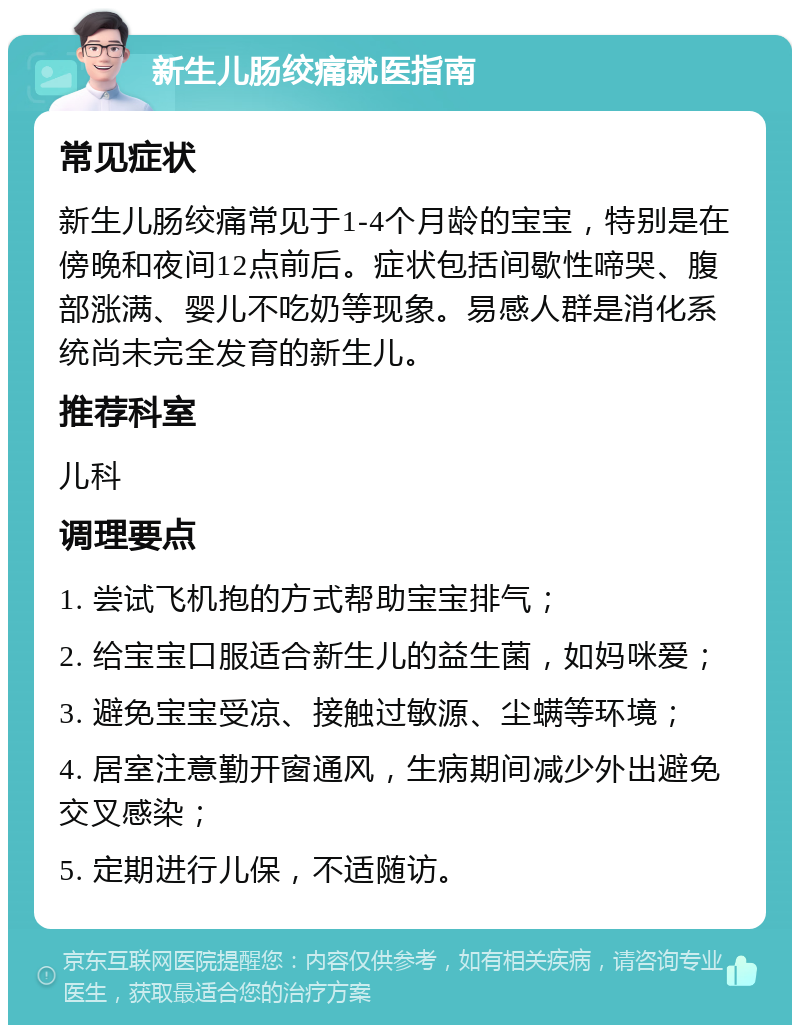 新生儿肠绞痛就医指南 常见症状 新生儿肠绞痛常见于1-4个月龄的宝宝，特别是在傍晚和夜间12点前后。症状包括间歇性啼哭、腹部涨满、婴儿不吃奶等现象。易感人群是消化系统尚未完全发育的新生儿。 推荐科室 儿科 调理要点 1. 尝试飞机抱的方式帮助宝宝排气； 2. 给宝宝口服适合新生儿的益生菌，如妈咪爱； 3. 避免宝宝受凉、接触过敏源、尘螨等环境； 4. 居室注意勤开窗通风，生病期间减少外出避免交叉感染； 5. 定期进行儿保，不适随访。