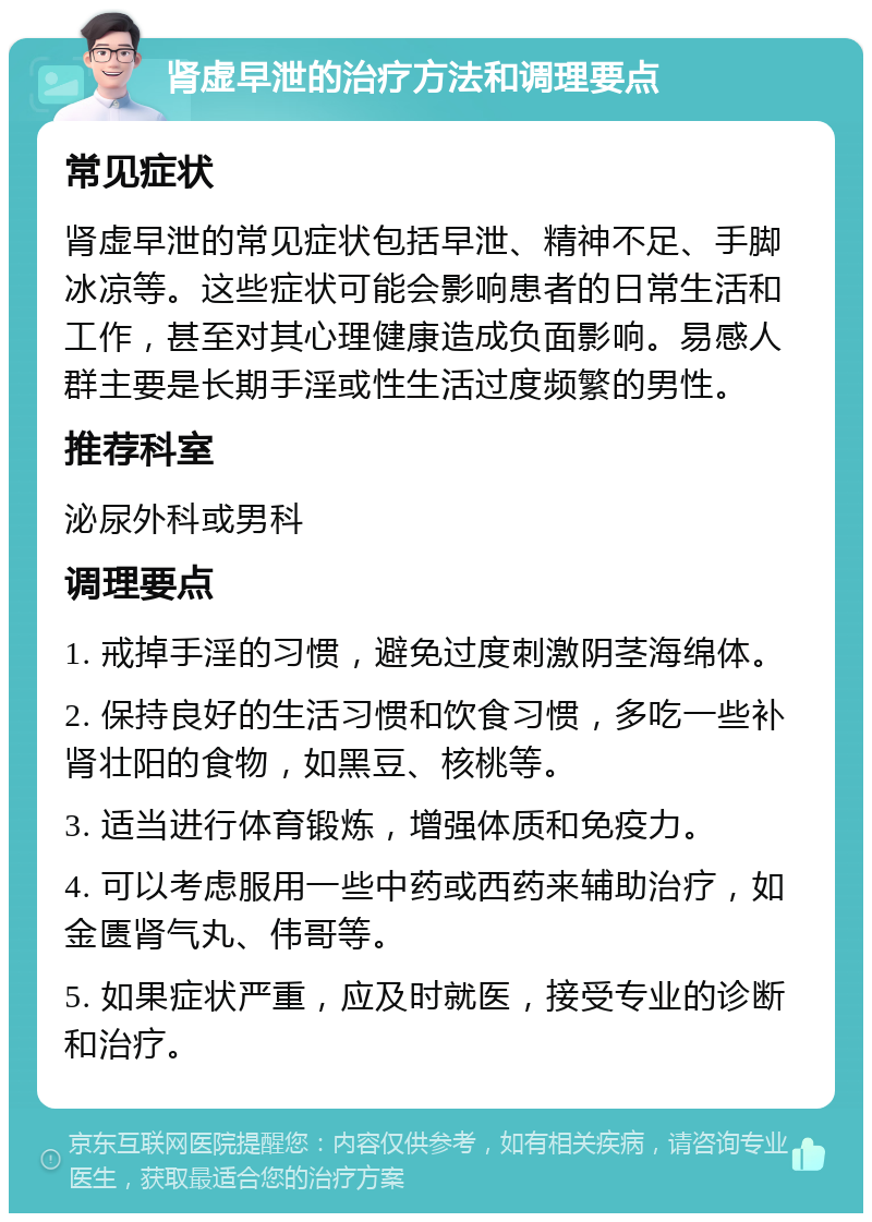 肾虚早泄的治疗方法和调理要点 常见症状 肾虚早泄的常见症状包括早泄、精神不足、手脚冰凉等。这些症状可能会影响患者的日常生活和工作，甚至对其心理健康造成负面影响。易感人群主要是长期手淫或性生活过度频繁的男性。 推荐科室 泌尿外科或男科 调理要点 1. 戒掉手淫的习惯，避免过度刺激阴茎海绵体。 2. 保持良好的生活习惯和饮食习惯，多吃一些补肾壮阳的食物，如黑豆、核桃等。 3. 适当进行体育锻炼，增强体质和免疫力。 4. 可以考虑服用一些中药或西药来辅助治疗，如金匮肾气丸、伟哥等。 5. 如果症状严重，应及时就医，接受专业的诊断和治疗。