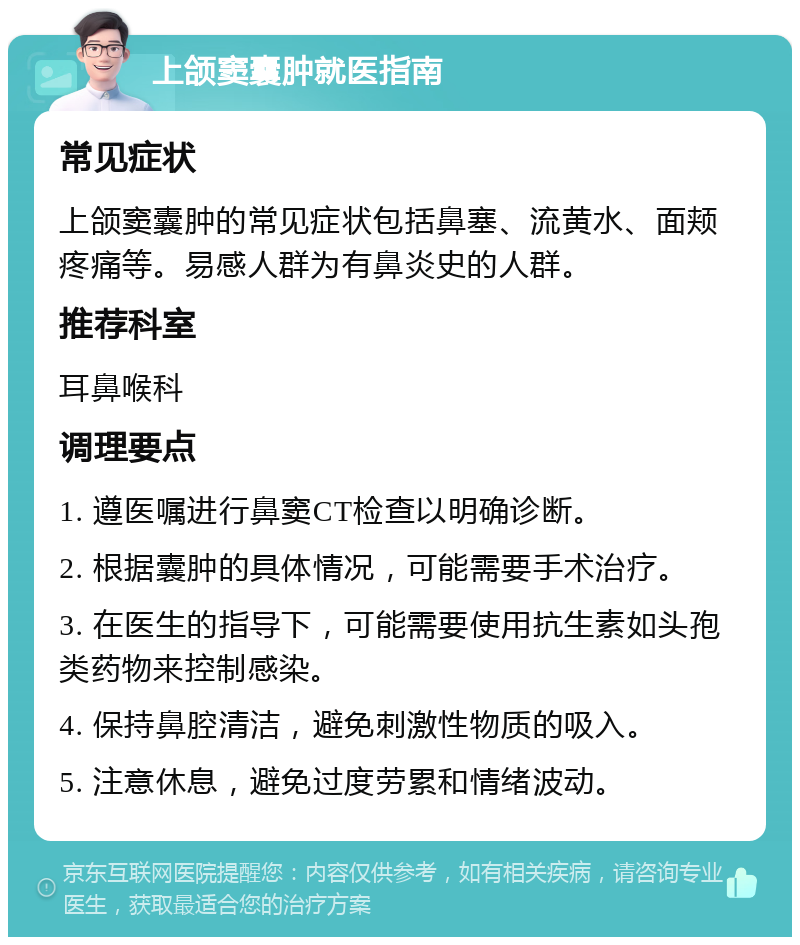 上颌窦囊肿就医指南 常见症状 上颌窦囊肿的常见症状包括鼻塞、流黄水、面颊疼痛等。易感人群为有鼻炎史的人群。 推荐科室 耳鼻喉科 调理要点 1. 遵医嘱进行鼻窦CT检查以明确诊断。 2. 根据囊肿的具体情况，可能需要手术治疗。 3. 在医生的指导下，可能需要使用抗生素如头孢类药物来控制感染。 4. 保持鼻腔清洁，避免刺激性物质的吸入。 5. 注意休息，避免过度劳累和情绪波动。