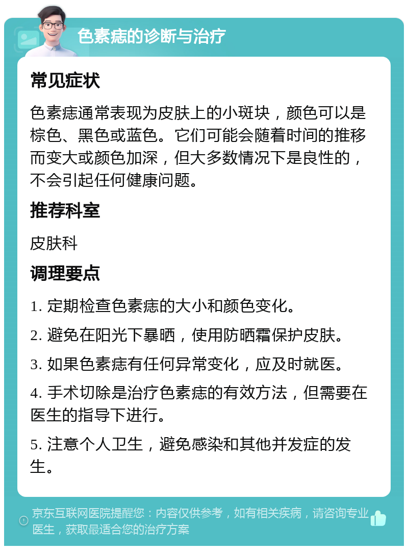 色素痣的诊断与治疗 常见症状 色素痣通常表现为皮肤上的小斑块，颜色可以是棕色、黑色或蓝色。它们可能会随着时间的推移而变大或颜色加深，但大多数情况下是良性的，不会引起任何健康问题。 推荐科室 皮肤科 调理要点 1. 定期检查色素痣的大小和颜色变化。 2. 避免在阳光下暴晒，使用防晒霜保护皮肤。 3. 如果色素痣有任何异常变化，应及时就医。 4. 手术切除是治疗色素痣的有效方法，但需要在医生的指导下进行。 5. 注意个人卫生，避免感染和其他并发症的发生。