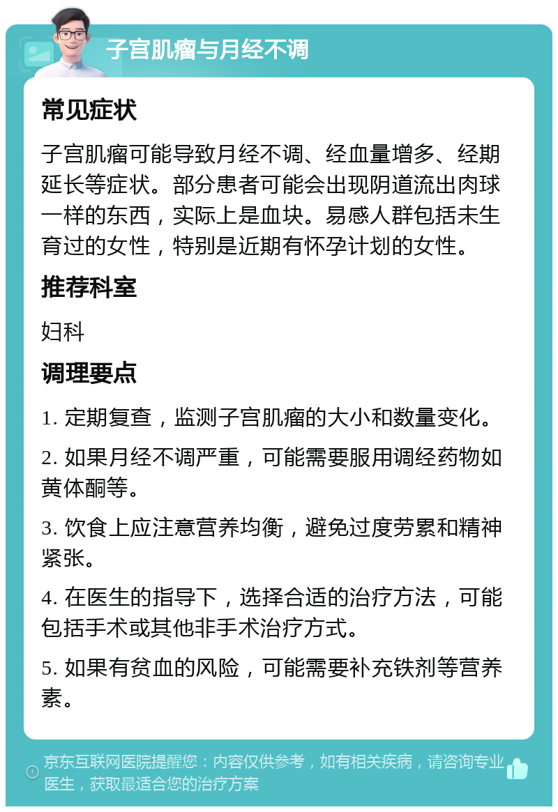 子宫肌瘤与月经不调 常见症状 子宫肌瘤可能导致月经不调、经血量增多、经期延长等症状。部分患者可能会出现阴道流出肉球一样的东西，实际上是血块。易感人群包括未生育过的女性，特别是近期有怀孕计划的女性。 推荐科室 妇科 调理要点 1. 定期复查，监测子宫肌瘤的大小和数量变化。 2. 如果月经不调严重，可能需要服用调经药物如黄体酮等。 3. 饮食上应注意营养均衡，避免过度劳累和精神紧张。 4. 在医生的指导下，选择合适的治疗方法，可能包括手术或其他非手术治疗方式。 5. 如果有贫血的风险，可能需要补充铁剂等营养素。