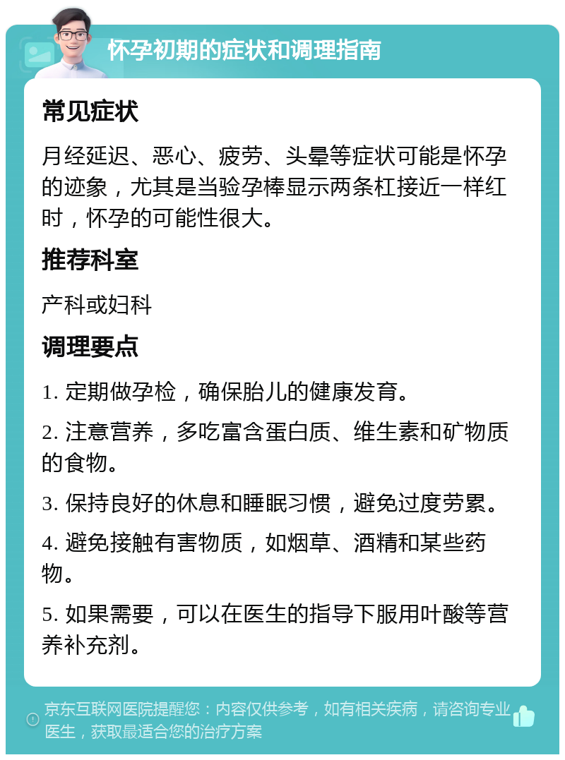 怀孕初期的症状和调理指南 常见症状 月经延迟、恶心、疲劳、头晕等症状可能是怀孕的迹象，尤其是当验孕棒显示两条杠接近一样红时，怀孕的可能性很大。 推荐科室 产科或妇科 调理要点 1. 定期做孕检，确保胎儿的健康发育。 2. 注意营养，多吃富含蛋白质、维生素和矿物质的食物。 3. 保持良好的休息和睡眠习惯，避免过度劳累。 4. 避免接触有害物质，如烟草、酒精和某些药物。 5. 如果需要，可以在医生的指导下服用叶酸等营养补充剂。