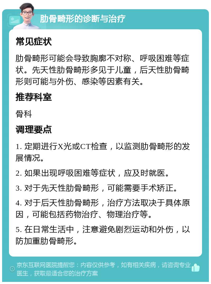 肋骨畸形的诊断与治疗 常见症状 肋骨畸形可能会导致胸廓不对称、呼吸困难等症状。先天性肋骨畸形多见于儿童，后天性肋骨畸形则可能与外伤、感染等因素有关。 推荐科室 骨科 调理要点 1. 定期进行X光或CT检查，以监测肋骨畸形的发展情况。 2. 如果出现呼吸困难等症状，应及时就医。 3. 对于先天性肋骨畸形，可能需要手术矫正。 4. 对于后天性肋骨畸形，治疗方法取决于具体原因，可能包括药物治疗、物理治疗等。 5. 在日常生活中，注意避免剧烈运动和外伤，以防加重肋骨畸形。