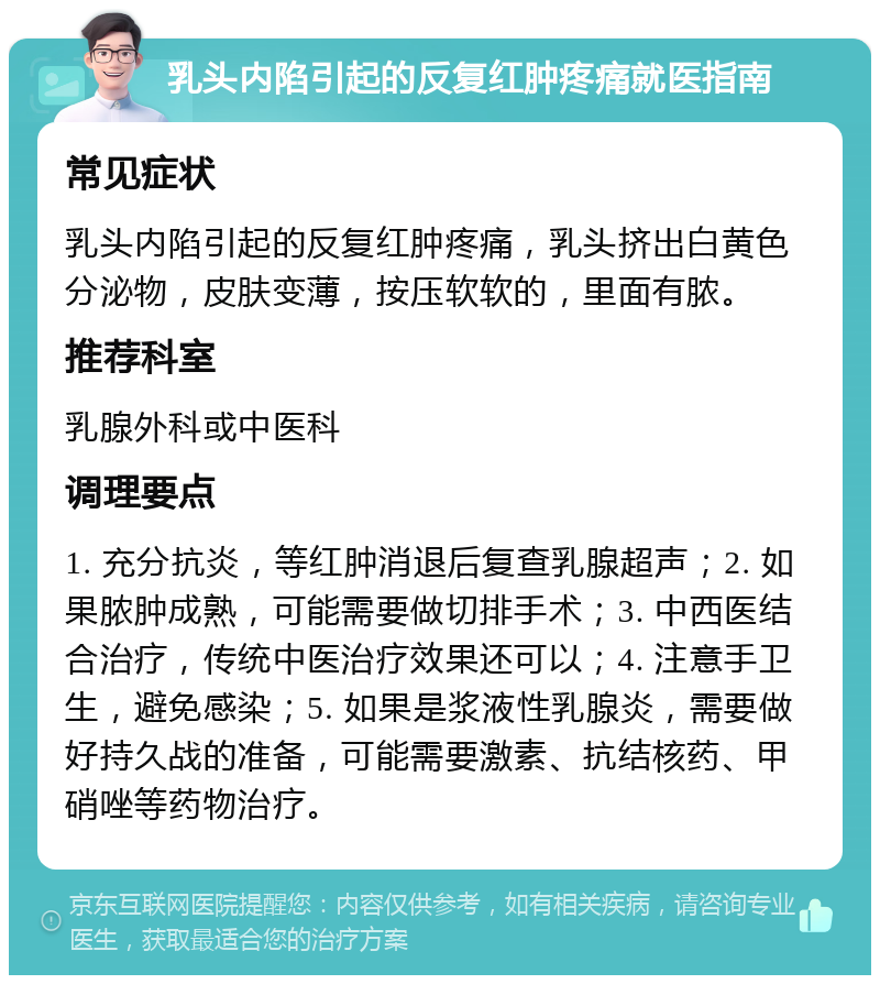 乳头内陷引起的反复红肿疼痛就医指南 常见症状 乳头内陷引起的反复红肿疼痛，乳头挤出白黄色分泌物，皮肤变薄，按压软软的，里面有脓。 推荐科室 乳腺外科或中医科 调理要点 1. 充分抗炎，等红肿消退后复查乳腺超声；2. 如果脓肿成熟，可能需要做切排手术；3. 中西医结合治疗，传统中医治疗效果还可以；4. 注意手卫生，避免感染；5. 如果是浆液性乳腺炎，需要做好持久战的准备，可能需要激素、抗结核药、甲硝唑等药物治疗。