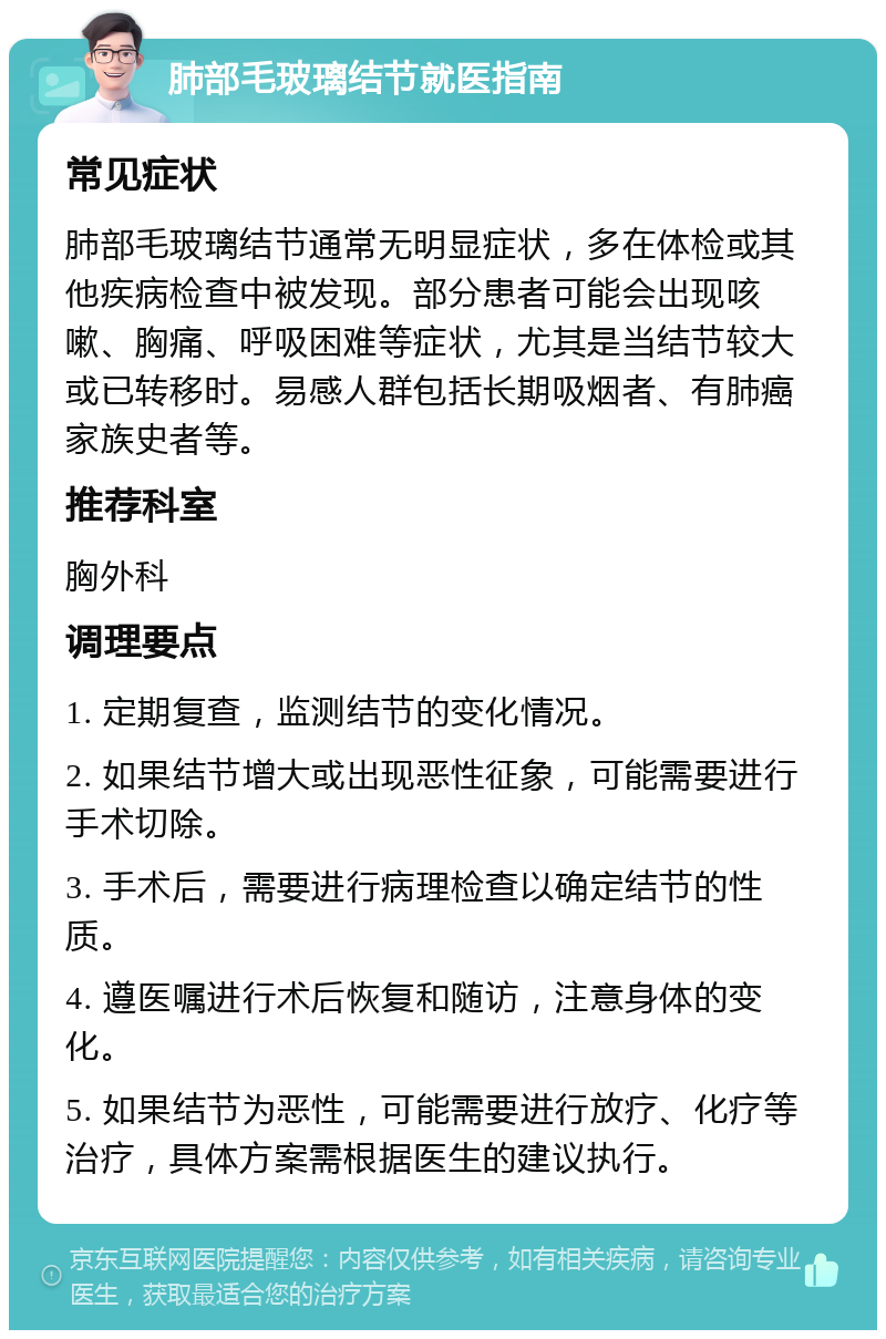 肺部毛玻璃结节就医指南 常见症状 肺部毛玻璃结节通常无明显症状，多在体检或其他疾病检查中被发现。部分患者可能会出现咳嗽、胸痛、呼吸困难等症状，尤其是当结节较大或已转移时。易感人群包括长期吸烟者、有肺癌家族史者等。 推荐科室 胸外科 调理要点 1. 定期复查，监测结节的变化情况。 2. 如果结节增大或出现恶性征象，可能需要进行手术切除。 3. 手术后，需要进行病理检查以确定结节的性质。 4. 遵医嘱进行术后恢复和随访，注意身体的变化。 5. 如果结节为恶性，可能需要进行放疗、化疗等治疗，具体方案需根据医生的建议执行。