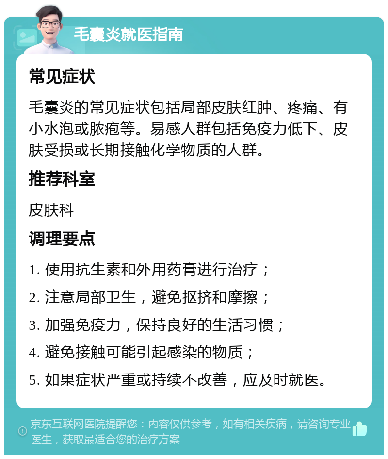 毛囊炎就医指南 常见症状 毛囊炎的常见症状包括局部皮肤红肿、疼痛、有小水泡或脓疱等。易感人群包括免疫力低下、皮肤受损或长期接触化学物质的人群。 推荐科室 皮肤科 调理要点 1. 使用抗生素和外用药膏进行治疗； 2. 注意局部卫生，避免抠挤和摩擦； 3. 加强免疫力，保持良好的生活习惯； 4. 避免接触可能引起感染的物质； 5. 如果症状严重或持续不改善，应及时就医。