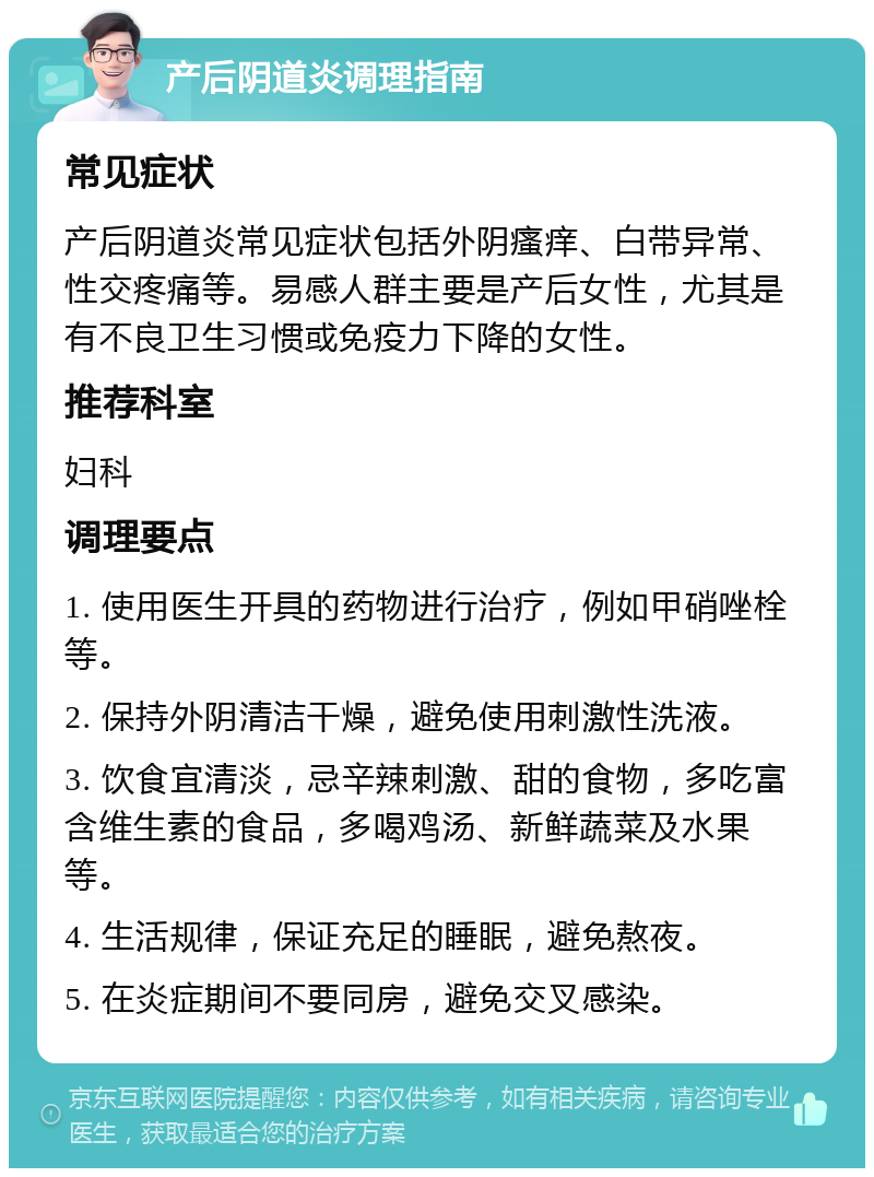 产后阴道炎调理指南 常见症状 产后阴道炎常见症状包括外阴瘙痒、白带异常、性交疼痛等。易感人群主要是产后女性，尤其是有不良卫生习惯或免疫力下降的女性。 推荐科室 妇科 调理要点 1. 使用医生开具的药物进行治疗，例如甲硝唑栓等。 2. 保持外阴清洁干燥，避免使用刺激性洗液。 3. 饮食宜清淡，忌辛辣刺激、甜的食物，多吃富含维生素的食品，多喝鸡汤、新鲜蔬菜及水果等。 4. 生活规律，保证充足的睡眠，避免熬夜。 5. 在炎症期间不要同房，避免交叉感染。