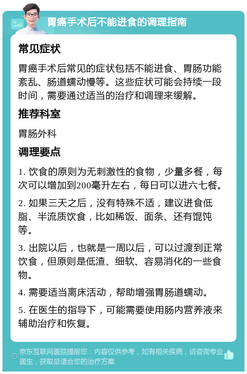 胃癌手术后不能进食的调理指南 常见症状 胃癌手术后常见的症状包括不能进食、胃肠功能紊乱、肠道蠕动慢等。这些症状可能会持续一段时间，需要通过适当的治疗和调理来缓解。 推荐科室 胃肠外科 调理要点 1. 饮食的原则为无刺激性的食物，少量多餐，每次可以增加到200毫升左右，每日可以进六七餐。 2. 如果三天之后，没有特殊不适，建议进食低脂、半流质饮食，比如稀饭、面条、还有馄饨等。 3. 出院以后，也就是一周以后，可以过渡到正常饮食，但原则是低渣、细软、容易消化的一些食物。 4. 需要适当离床活动，帮助增强胃肠道蠕动。 5. 在医生的指导下，可能需要使用肠内营养液来辅助治疗和恢复。