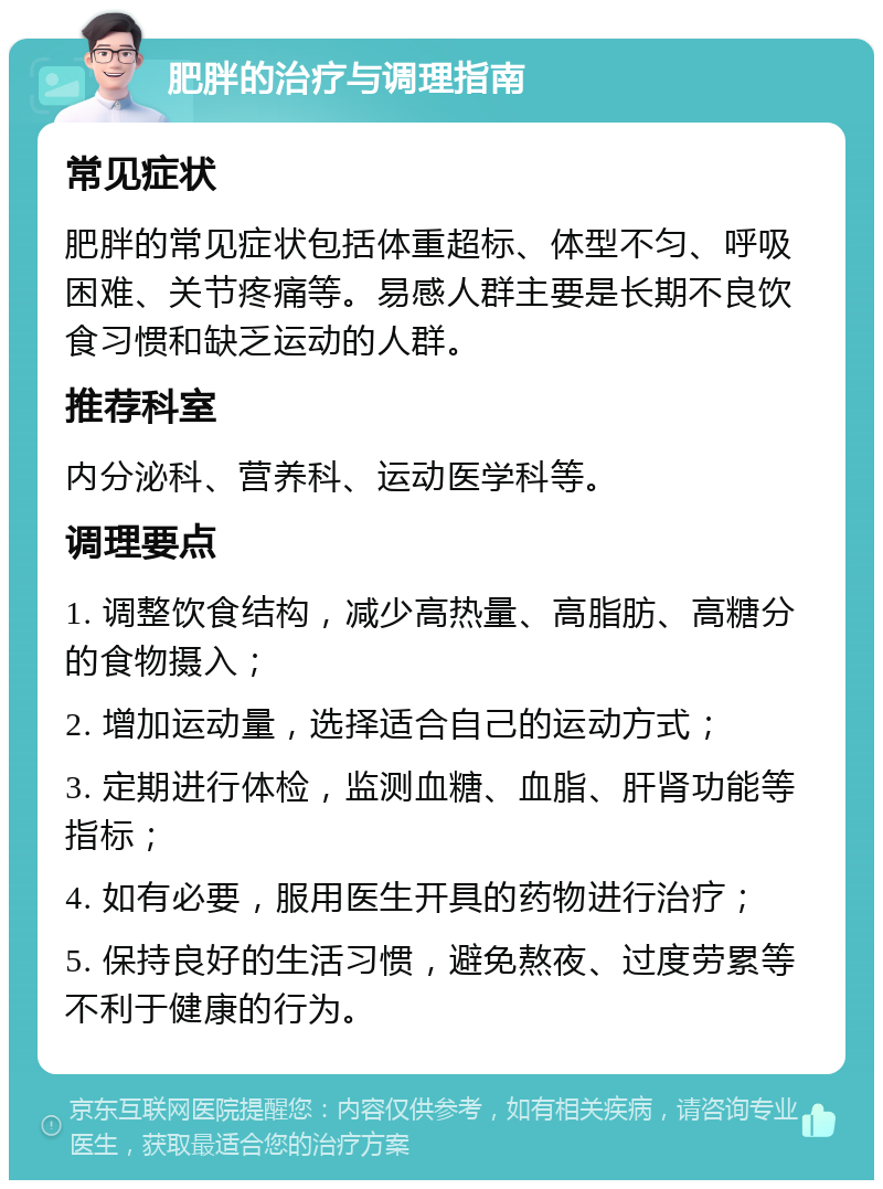 肥胖的治疗与调理指南 常见症状 肥胖的常见症状包括体重超标、体型不匀、呼吸困难、关节疼痛等。易感人群主要是长期不良饮食习惯和缺乏运动的人群。 推荐科室 内分泌科、营养科、运动医学科等。 调理要点 1. 调整饮食结构，减少高热量、高脂肪、高糖分的食物摄入； 2. 增加运动量，选择适合自己的运动方式； 3. 定期进行体检，监测血糖、血脂、肝肾功能等指标； 4. 如有必要，服用医生开具的药物进行治疗； 5. 保持良好的生活习惯，避免熬夜、过度劳累等不利于健康的行为。