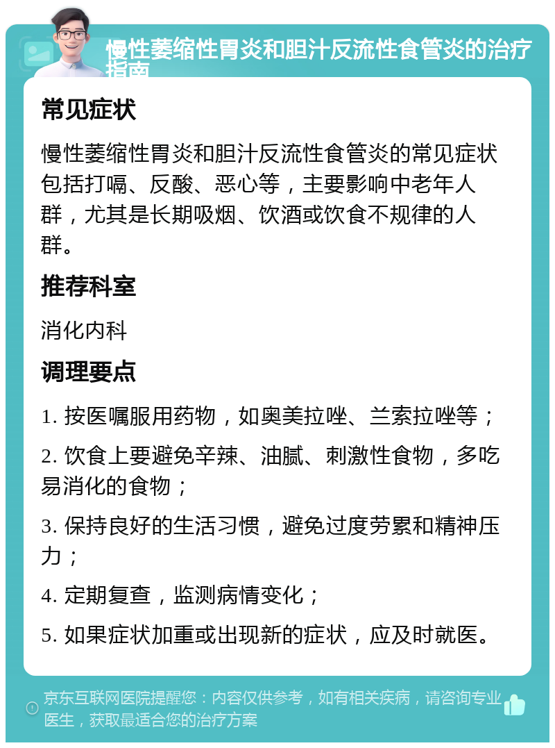 慢性萎缩性胃炎和胆汁反流性食管炎的治疗指南 常见症状 慢性萎缩性胃炎和胆汁反流性食管炎的常见症状包括打嗝、反酸、恶心等，主要影响中老年人群，尤其是长期吸烟、饮酒或饮食不规律的人群。 推荐科室 消化内科 调理要点 1. 按医嘱服用药物，如奥美拉唑、兰索拉唑等； 2. 饮食上要避免辛辣、油腻、刺激性食物，多吃易消化的食物； 3. 保持良好的生活习惯，避免过度劳累和精神压力； 4. 定期复查，监测病情变化； 5. 如果症状加重或出现新的症状，应及时就医。