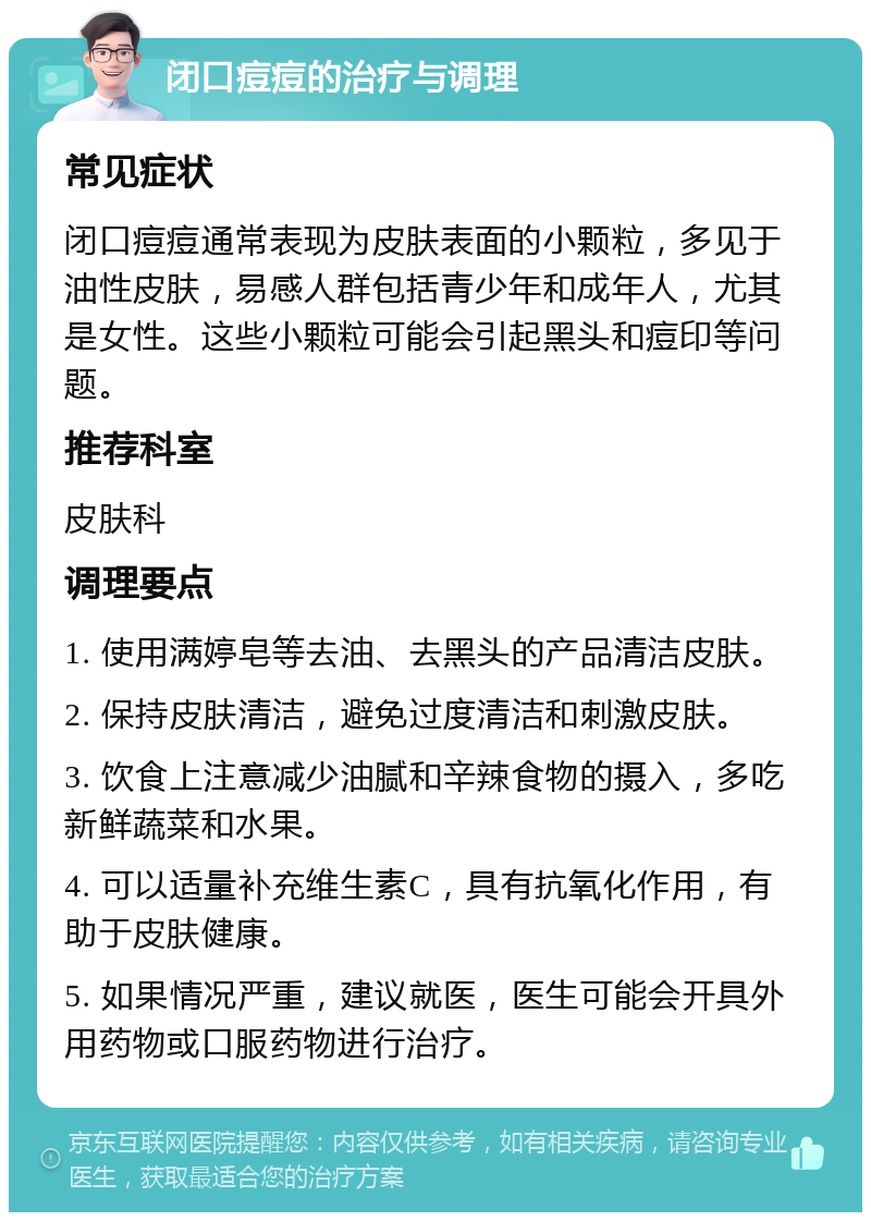 闭口痘痘的治疗与调理 常见症状 闭口痘痘通常表现为皮肤表面的小颗粒，多见于油性皮肤，易感人群包括青少年和成年人，尤其是女性。这些小颗粒可能会引起黑头和痘印等问题。 推荐科室 皮肤科 调理要点 1. 使用满婷皂等去油、去黑头的产品清洁皮肤。 2. 保持皮肤清洁，避免过度清洁和刺激皮肤。 3. 饮食上注意减少油腻和辛辣食物的摄入，多吃新鲜蔬菜和水果。 4. 可以适量补充维生素C，具有抗氧化作用，有助于皮肤健康。 5. 如果情况严重，建议就医，医生可能会开具外用药物或口服药物进行治疗。