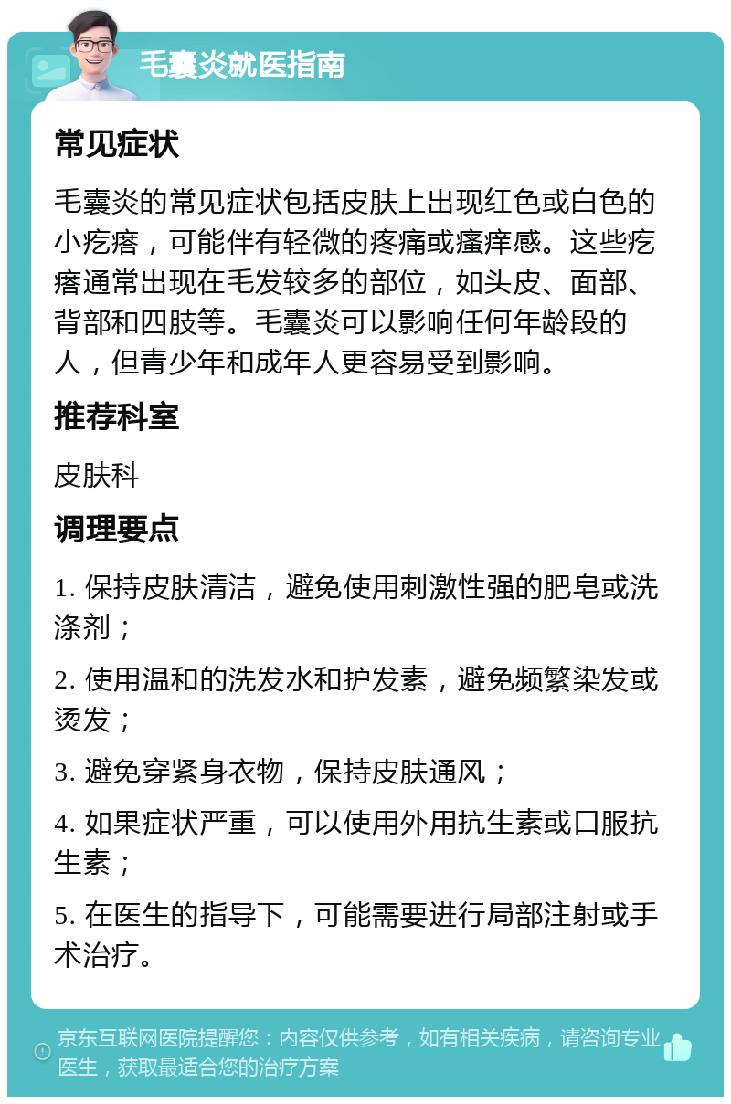 毛囊炎就医指南 常见症状 毛囊炎的常见症状包括皮肤上出现红色或白色的小疙瘩，可能伴有轻微的疼痛或瘙痒感。这些疙瘩通常出现在毛发较多的部位，如头皮、面部、背部和四肢等。毛囊炎可以影响任何年龄段的人，但青少年和成年人更容易受到影响。 推荐科室 皮肤科 调理要点 1. 保持皮肤清洁，避免使用刺激性强的肥皂或洗涤剂； 2. 使用温和的洗发水和护发素，避免频繁染发或烫发； 3. 避免穿紧身衣物，保持皮肤通风； 4. 如果症状严重，可以使用外用抗生素或口服抗生素； 5. 在医生的指导下，可能需要进行局部注射或手术治疗。