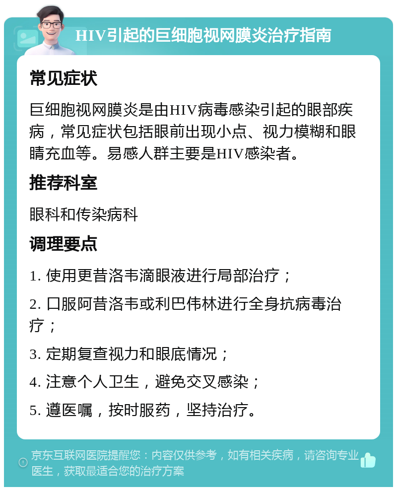 HIV引起的巨细胞视网膜炎治疗指南 常见症状 巨细胞视网膜炎是由HIV病毒感染引起的眼部疾病，常见症状包括眼前出现小点、视力模糊和眼睛充血等。易感人群主要是HIV感染者。 推荐科室 眼科和传染病科 调理要点 1. 使用更昔洛韦滴眼液进行局部治疗； 2. 口服阿昔洛韦或利巴伟林进行全身抗病毒治疗； 3. 定期复查视力和眼底情况； 4. 注意个人卫生，避免交叉感染； 5. 遵医嘱，按时服药，坚持治疗。