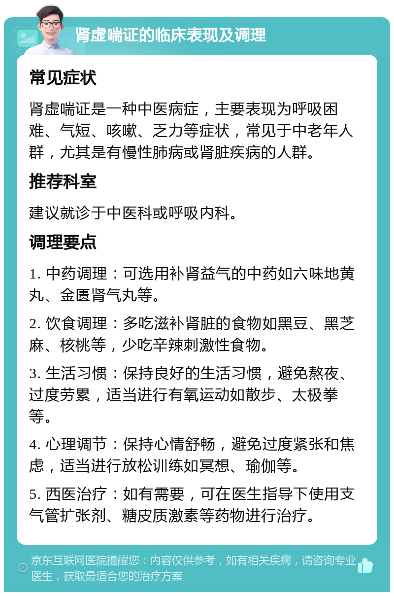 肾虚喘证的临床表现及调理 常见症状 肾虚喘证是一种中医病症，主要表现为呼吸困难、气短、咳嗽、乏力等症状，常见于中老年人群，尤其是有慢性肺病或肾脏疾病的人群。 推荐科室 建议就诊于中医科或呼吸内科。 调理要点 1. 中药调理：可选用补肾益气的中药如六味地黄丸、金匮肾气丸等。 2. 饮食调理：多吃滋补肾脏的食物如黑豆、黑芝麻、核桃等，少吃辛辣刺激性食物。 3. 生活习惯：保持良好的生活习惯，避免熬夜、过度劳累，适当进行有氧运动如散步、太极拳等。 4. 心理调节：保持心情舒畅，避免过度紧张和焦虑，适当进行放松训练如冥想、瑜伽等。 5. 西医治疗：如有需要，可在医生指导下使用支气管扩张剂、糖皮质激素等药物进行治疗。