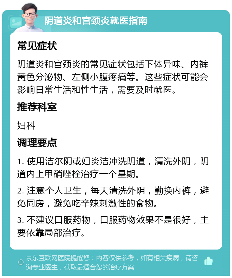 阴道炎和宫颈炎就医指南 常见症状 阴道炎和宫颈炎的常见症状包括下体异味、内裤黄色分泌物、左侧小腹疼痛等。这些症状可能会影响日常生活和性生活，需要及时就医。 推荐科室 妇科 调理要点 1. 使用洁尔阴或妇炎洁冲洗阴道，清洗外阴，阴道内上甲硝唑栓治疗一个星期。 2. 注意个人卫生，每天清洗外阴，勤换内裤，避免同房，避免吃辛辣刺激性的食物。 3. 不建议口服药物，口服药物效果不是很好，主要依靠局部治疗。