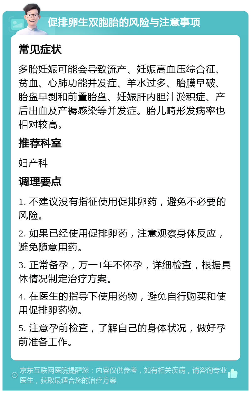 促排卵生双胞胎的风险与注意事项 常见症状 多胎妊娠可能会导致流产、妊娠高血压综合征、贫血、心肺功能并发症、羊水过多、胎膜早破、胎盘早剥和前置胎盘、妊娠肝内胆汁淤积症、产后出血及产褥感染等并发症。胎儿畸形发病率也相对较高。 推荐科室 妇产科 调理要点 1. 不建议没有指征使用促排卵药，避免不必要的风险。 2. 如果已经使用促排卵药，注意观察身体反应，避免随意用药。 3. 正常备孕，万一1年不怀孕，详细检查，根据具体情况制定治疗方案。 4. 在医生的指导下使用药物，避免自行购买和使用促排卵药物。 5. 注意孕前检查，了解自己的身体状况，做好孕前准备工作。