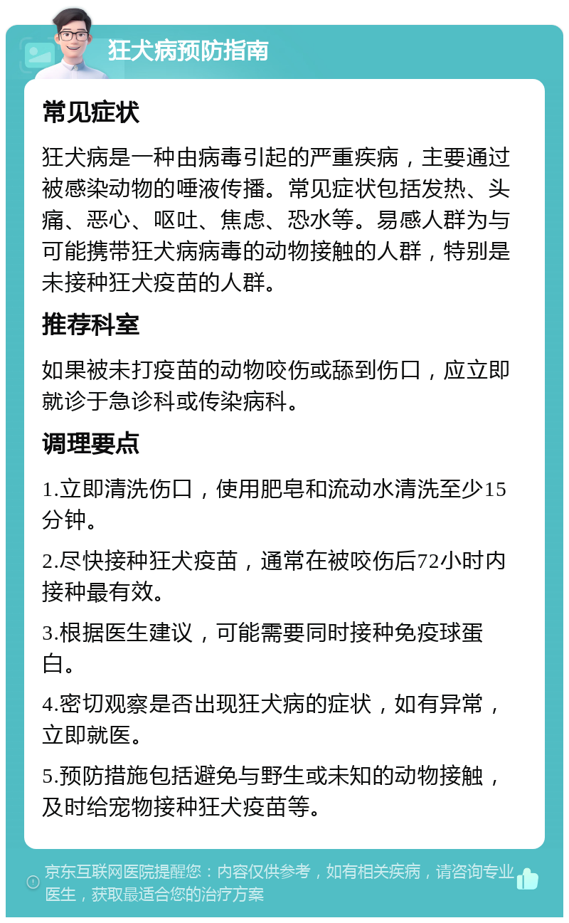 狂犬病预防指南 常见症状 狂犬病是一种由病毒引起的严重疾病，主要通过被感染动物的唾液传播。常见症状包括发热、头痛、恶心、呕吐、焦虑、恐水等。易感人群为与可能携带狂犬病病毒的动物接触的人群，特别是未接种狂犬疫苗的人群。 推荐科室 如果被未打疫苗的动物咬伤或舔到伤口，应立即就诊于急诊科或传染病科。 调理要点 1.立即清洗伤口，使用肥皂和流动水清洗至少15分钟。 2.尽快接种狂犬疫苗，通常在被咬伤后72小时内接种最有效。 3.根据医生建议，可能需要同时接种免疫球蛋白。 4.密切观察是否出现狂犬病的症状，如有异常，立即就医。 5.预防措施包括避免与野生或未知的动物接触，及时给宠物接种狂犬疫苗等。