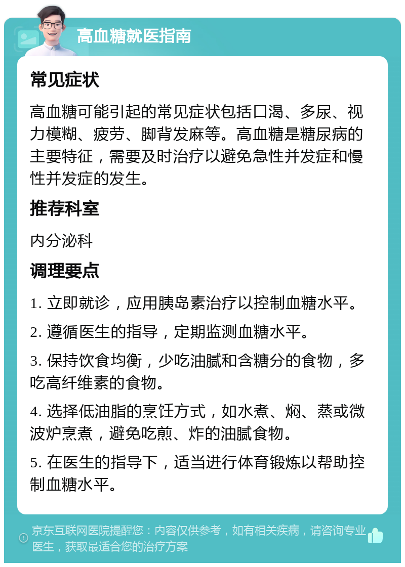 高血糖就医指南 常见症状 高血糖可能引起的常见症状包括口渴、多尿、视力模糊、疲劳、脚背发麻等。高血糖是糖尿病的主要特征，需要及时治疗以避免急性并发症和慢性并发症的发生。 推荐科室 内分泌科 调理要点 1. 立即就诊，应用胰岛素治疗以控制血糖水平。 2. 遵循医生的指导，定期监测血糖水平。 3. 保持饮食均衡，少吃油腻和含糖分的食物，多吃高纤维素的食物。 4. 选择低油脂的烹饪方式，如水煮、焖、蒸或微波炉烹煮，避免吃煎、炸的油腻食物。 5. 在医生的指导下，适当进行体育锻炼以帮助控制血糖水平。