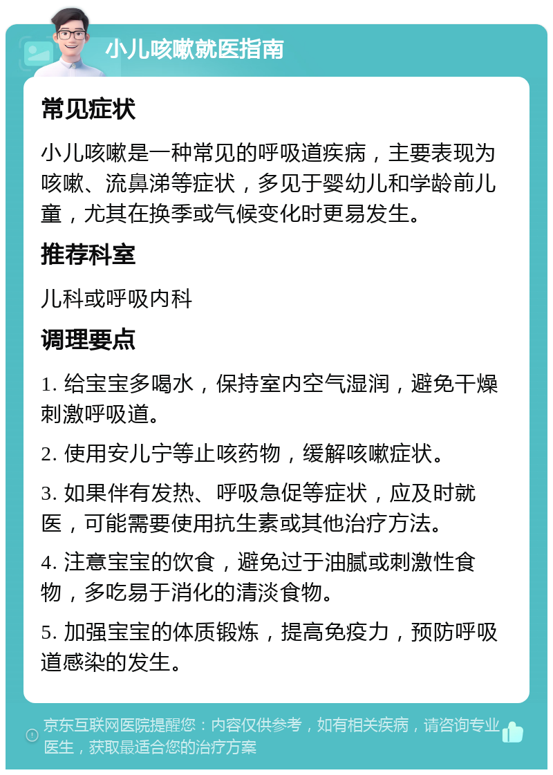 小儿咳嗽就医指南 常见症状 小儿咳嗽是一种常见的呼吸道疾病，主要表现为咳嗽、流鼻涕等症状，多见于婴幼儿和学龄前儿童，尤其在换季或气候变化时更易发生。 推荐科室 儿科或呼吸内科 调理要点 1. 给宝宝多喝水，保持室内空气湿润，避免干燥刺激呼吸道。 2. 使用安儿宁等止咳药物，缓解咳嗽症状。 3. 如果伴有发热、呼吸急促等症状，应及时就医，可能需要使用抗生素或其他治疗方法。 4. 注意宝宝的饮食，避免过于油腻或刺激性食物，多吃易于消化的清淡食物。 5. 加强宝宝的体质锻炼，提高免疫力，预防呼吸道感染的发生。