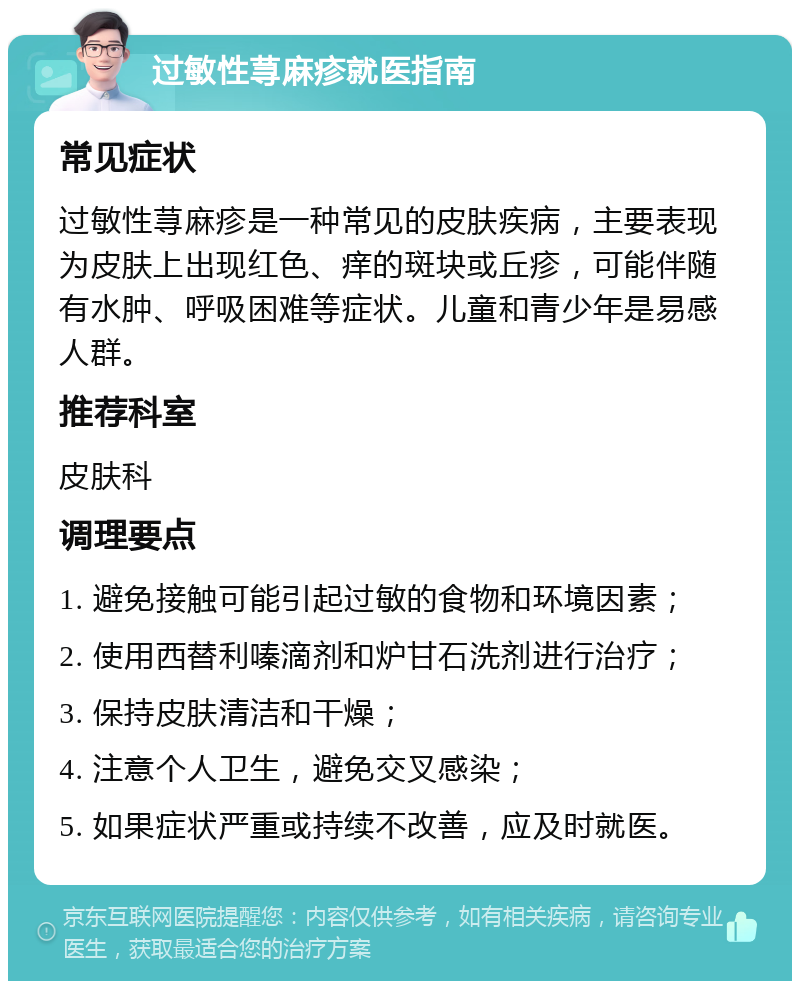 过敏性荨麻疹就医指南 常见症状 过敏性荨麻疹是一种常见的皮肤疾病，主要表现为皮肤上出现红色、痒的斑块或丘疹，可能伴随有水肿、呼吸困难等症状。儿童和青少年是易感人群。 推荐科室 皮肤科 调理要点 1. 避免接触可能引起过敏的食物和环境因素； 2. 使用西替利嗪滴剂和炉甘石洗剂进行治疗； 3. 保持皮肤清洁和干燥； 4. 注意个人卫生，避免交叉感染； 5. 如果症状严重或持续不改善，应及时就医。