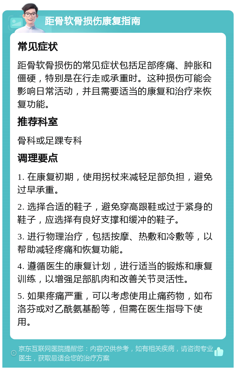 距骨软骨损伤康复指南 常见症状 距骨软骨损伤的常见症状包括足部疼痛、肿胀和僵硬，特别是在行走或承重时。这种损伤可能会影响日常活动，并且需要适当的康复和治疗来恢复功能。 推荐科室 骨科或足踝专科 调理要点 1. 在康复初期，使用拐杖来减轻足部负担，避免过早承重。 2. 选择合适的鞋子，避免穿高跟鞋或过于紧身的鞋子，应选择有良好支撑和缓冲的鞋子。 3. 进行物理治疗，包括按摩、热敷和冷敷等，以帮助减轻疼痛和恢复功能。 4. 遵循医生的康复计划，进行适当的锻炼和康复训练，以增强足部肌肉和改善关节灵活性。 5. 如果疼痛严重，可以考虑使用止痛药物，如布洛芬或对乙酰氨基酚等，但需在医生指导下使用。