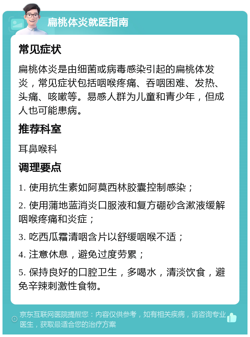 扁桃体炎就医指南 常见症状 扁桃体炎是由细菌或病毒感染引起的扁桃体发炎，常见症状包括咽喉疼痛、吞咽困难、发热、头痛、咳嗽等。易感人群为儿童和青少年，但成人也可能患病。 推荐科室 耳鼻喉科 调理要点 1. 使用抗生素如阿莫西林胶囊控制感染； 2. 使用蒲地蓝消炎口服液和复方硼砂含漱液缓解咽喉疼痛和炎症； 3. 吃西瓜霜清咽含片以舒缓咽喉不适； 4. 注意休息，避免过度劳累； 5. 保持良好的口腔卫生，多喝水，清淡饮食，避免辛辣刺激性食物。