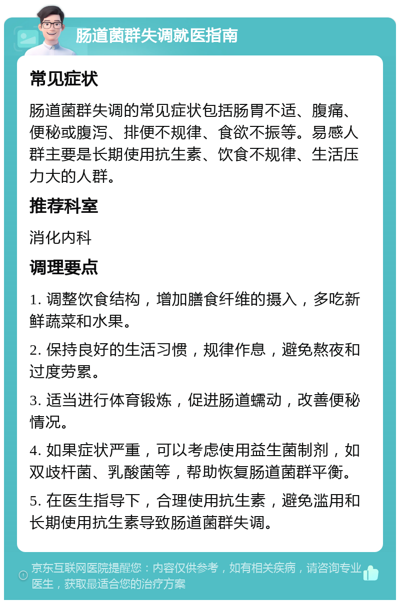 肠道菌群失调就医指南 常见症状 肠道菌群失调的常见症状包括肠胃不适、腹痛、便秘或腹泻、排便不规律、食欲不振等。易感人群主要是长期使用抗生素、饮食不规律、生活压力大的人群。 推荐科室 消化内科 调理要点 1. 调整饮食结构，增加膳食纤维的摄入，多吃新鲜蔬菜和水果。 2. 保持良好的生活习惯，规律作息，避免熬夜和过度劳累。 3. 适当进行体育锻炼，促进肠道蠕动，改善便秘情况。 4. 如果症状严重，可以考虑使用益生菌制剂，如双歧杆菌、乳酸菌等，帮助恢复肠道菌群平衡。 5. 在医生指导下，合理使用抗生素，避免滥用和长期使用抗生素导致肠道菌群失调。