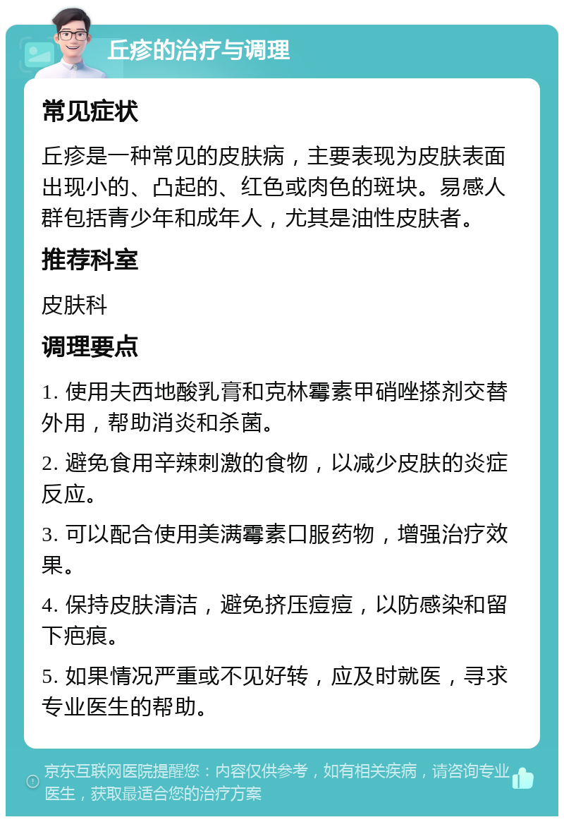 丘疹的治疗与调理 常见症状 丘疹是一种常见的皮肤病，主要表现为皮肤表面出现小的、凸起的、红色或肉色的斑块。易感人群包括青少年和成年人，尤其是油性皮肤者。 推荐科室 皮肤科 调理要点 1. 使用夫西地酸乳膏和克林霉素甲硝唑搽剂交替外用，帮助消炎和杀菌。 2. 避免食用辛辣刺激的食物，以减少皮肤的炎症反应。 3. 可以配合使用美满霉素口服药物，增强治疗效果。 4. 保持皮肤清洁，避免挤压痘痘，以防感染和留下疤痕。 5. 如果情况严重或不见好转，应及时就医，寻求专业医生的帮助。