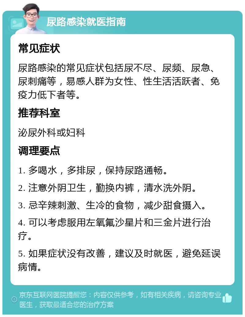 尿路感染就医指南 常见症状 尿路感染的常见症状包括尿不尽、尿频、尿急、尿刺痛等，易感人群为女性、性生活活跃者、免疫力低下者等。 推荐科室 泌尿外科或妇科 调理要点 1. 多喝水，多排尿，保持尿路通畅。 2. 注意外阴卫生，勤换内裤，清水洗外阴。 3. 忌辛辣刺激、生冷的食物，减少甜食摄入。 4. 可以考虑服用左氧氟沙星片和三金片进行治疗。 5. 如果症状没有改善，建议及时就医，避免延误病情。