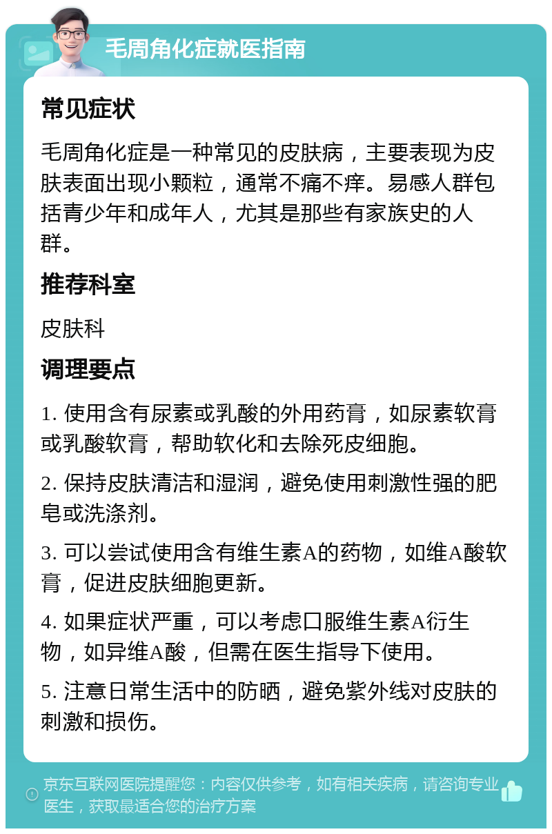 毛周角化症就医指南 常见症状 毛周角化症是一种常见的皮肤病，主要表现为皮肤表面出现小颗粒，通常不痛不痒。易感人群包括青少年和成年人，尤其是那些有家族史的人群。 推荐科室 皮肤科 调理要点 1. 使用含有尿素或乳酸的外用药膏，如尿素软膏或乳酸软膏，帮助软化和去除死皮细胞。 2. 保持皮肤清洁和湿润，避免使用刺激性强的肥皂或洗涤剂。 3. 可以尝试使用含有维生素A的药物，如维A酸软膏，促进皮肤细胞更新。 4. 如果症状严重，可以考虑口服维生素A衍生物，如异维A酸，但需在医生指导下使用。 5. 注意日常生活中的防晒，避免紫外线对皮肤的刺激和损伤。