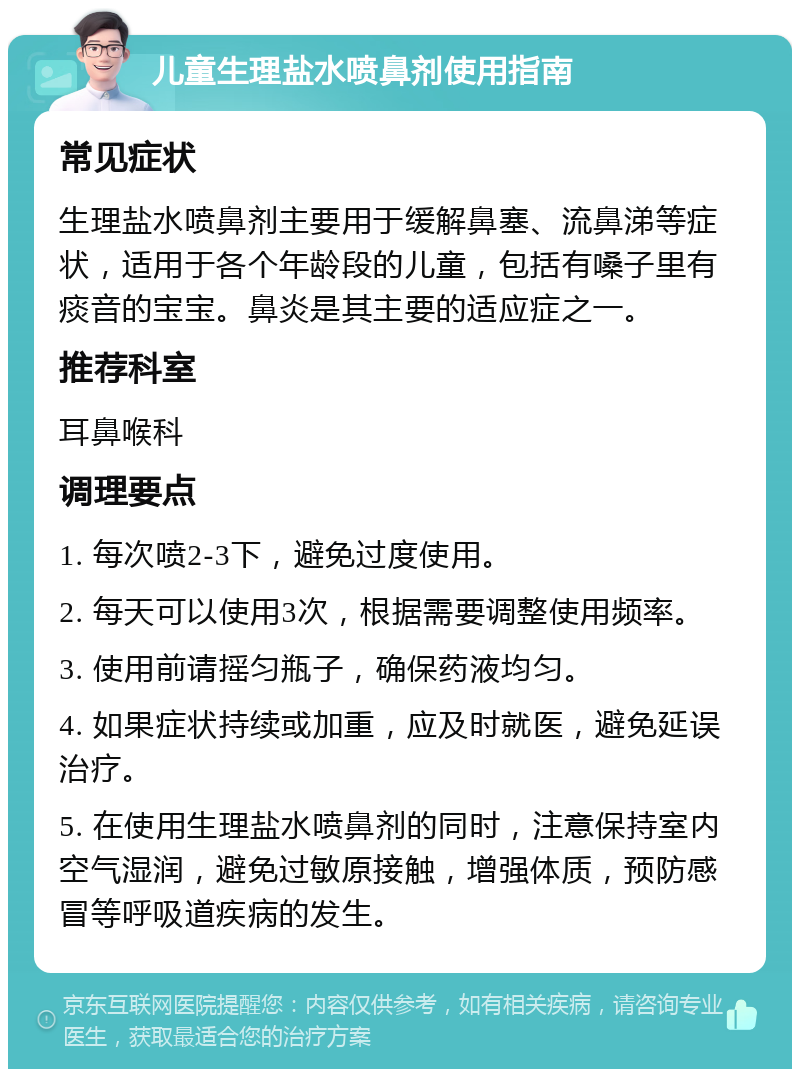 儿童生理盐水喷鼻剂使用指南 常见症状 生理盐水喷鼻剂主要用于缓解鼻塞、流鼻涕等症状，适用于各个年龄段的儿童，包括有嗓子里有痰音的宝宝。鼻炎是其主要的适应症之一。 推荐科室 耳鼻喉科 调理要点 1. 每次喷2-3下，避免过度使用。 2. 每天可以使用3次，根据需要调整使用频率。 3. 使用前请摇匀瓶子，确保药液均匀。 4. 如果症状持续或加重，应及时就医，避免延误治疗。 5. 在使用生理盐水喷鼻剂的同时，注意保持室内空气湿润，避免过敏原接触，增强体质，预防感冒等呼吸道疾病的发生。