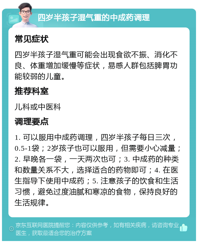 四岁半孩子湿气重的中成药调理 常见症状 四岁半孩子湿气重可能会出现食欲不振、消化不良、体重增加缓慢等症状，易感人群包括脾胃功能较弱的儿童。 推荐科室 儿科或中医科 调理要点 1. 可以服用中成药调理，四岁半孩子每日三次，0.5-1袋；2岁孩子也可以服用，但需要小心减量；2. 早晚各一袋，一天两次也可；3. 中成药的种类和数量关系不大，选择适合的药物即可；4. 在医生指导下使用中成药；5. 注意孩子的饮食和生活习惯，避免过度油腻和寒凉的食物，保持良好的生活规律。