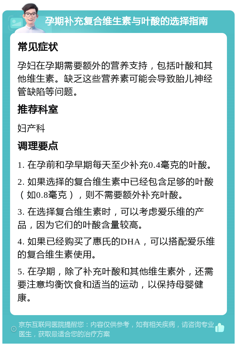 孕期补充复合维生素与叶酸的选择指南 常见症状 孕妇在孕期需要额外的营养支持，包括叶酸和其他维生素。缺乏这些营养素可能会导致胎儿神经管缺陷等问题。 推荐科室 妇产科 调理要点 1. 在孕前和孕早期每天至少补充0.4毫克的叶酸。 2. 如果选择的复合维生素中已经包含足够的叶酸（如0.8毫克），则不需要额外补充叶酸。 3. 在选择复合维生素时，可以考虑爱乐维的产品，因为它们的叶酸含量较高。 4. 如果已经购买了惠氏的DHA，可以搭配爱乐维的复合维生素使用。 5. 在孕期，除了补充叶酸和其他维生素外，还需要注意均衡饮食和适当的运动，以保持母婴健康。