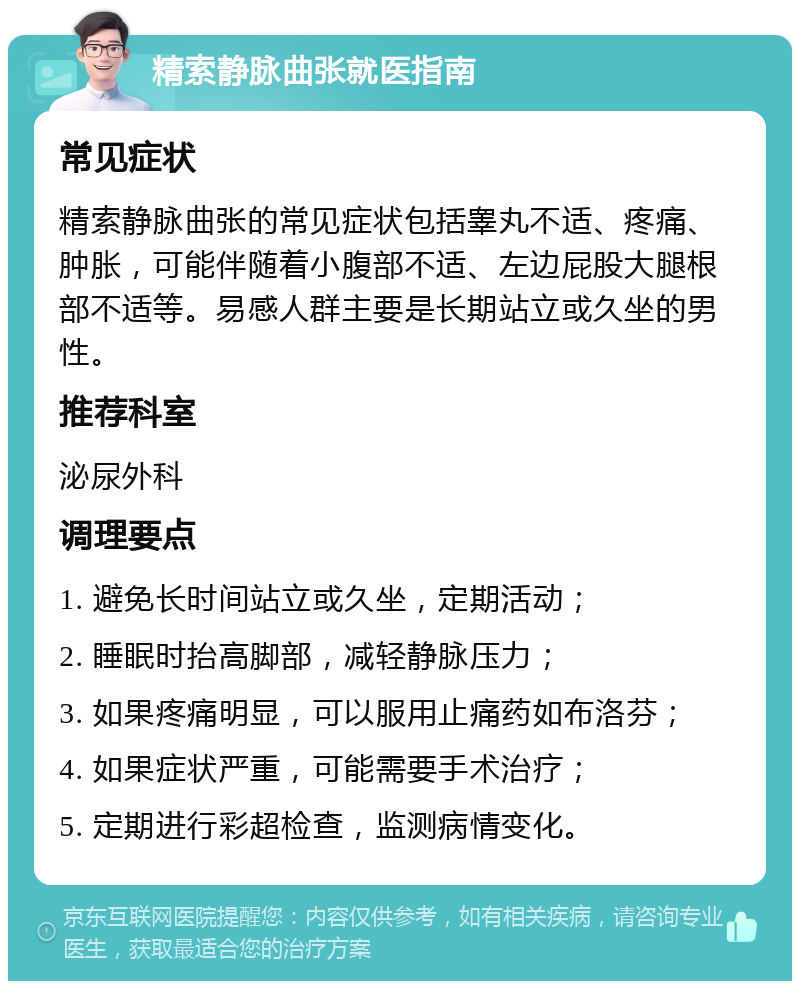 精索静脉曲张就医指南 常见症状 精索静脉曲张的常见症状包括睾丸不适、疼痛、肿胀，可能伴随着小腹部不适、左边屁股大腿根部不适等。易感人群主要是长期站立或久坐的男性。 推荐科室 泌尿外科 调理要点 1. 避免长时间站立或久坐，定期活动； 2. 睡眠时抬高脚部，减轻静脉压力； 3. 如果疼痛明显，可以服用止痛药如布洛芬； 4. 如果症状严重，可能需要手术治疗； 5. 定期进行彩超检查，监测病情变化。