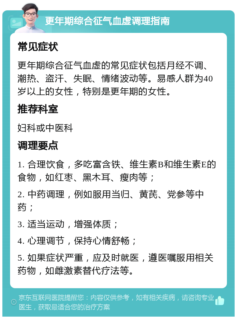 更年期综合征气血虚调理指南 常见症状 更年期综合征气血虚的常见症状包括月经不调、潮热、盗汗、失眠、情绪波动等。易感人群为40岁以上的女性，特别是更年期的女性。 推荐科室 妇科或中医科 调理要点 1. 合理饮食，多吃富含铁、维生素B和维生素E的食物，如红枣、黑木耳、瘦肉等； 2. 中药调理，例如服用当归、黄芪、党参等中药； 3. 适当运动，增强体质； 4. 心理调节，保持心情舒畅； 5. 如果症状严重，应及时就医，遵医嘱服用相关药物，如雌激素替代疗法等。