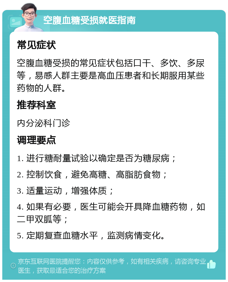 空腹血糖受损就医指南 常见症状 空腹血糖受损的常见症状包括口干、多饮、多尿等，易感人群主要是高血压患者和长期服用某些药物的人群。 推荐科室 内分泌科门诊 调理要点 1. 进行糖耐量试验以确定是否为糖尿病； 2. 控制饮食，避免高糖、高脂肪食物； 3. 适量运动，增强体质； 4. 如果有必要，医生可能会开具降血糖药物，如二甲双胍等； 5. 定期复查血糖水平，监测病情变化。