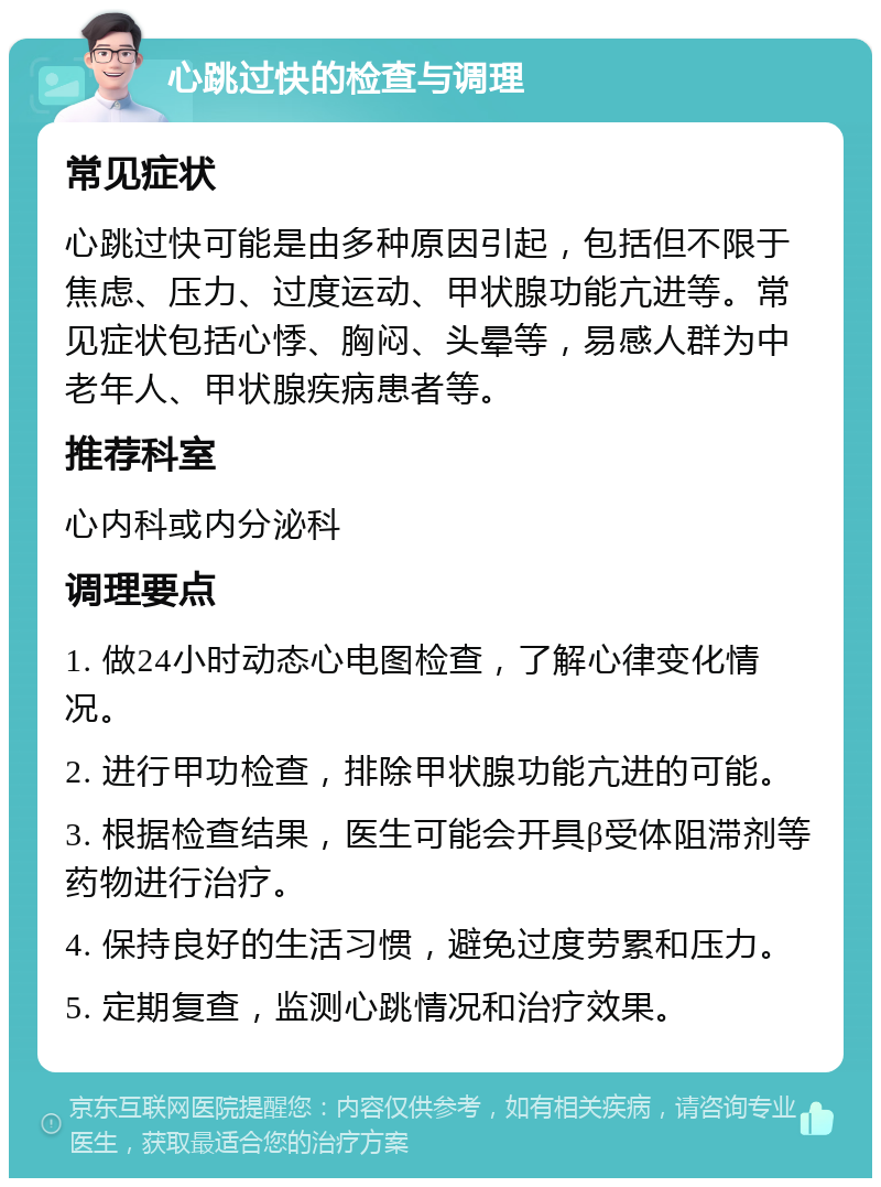 心跳过快的检查与调理 常见症状 心跳过快可能是由多种原因引起，包括但不限于焦虑、压力、过度运动、甲状腺功能亢进等。常见症状包括心悸、胸闷、头晕等，易感人群为中老年人、甲状腺疾病患者等。 推荐科室 心内科或内分泌科 调理要点 1. 做24小时动态心电图检查，了解心律变化情况。 2. 进行甲功检查，排除甲状腺功能亢进的可能。 3. 根据检查结果，医生可能会开具β受体阻滞剂等药物进行治疗。 4. 保持良好的生活习惯，避免过度劳累和压力。 5. 定期复查，监测心跳情况和治疗效果。