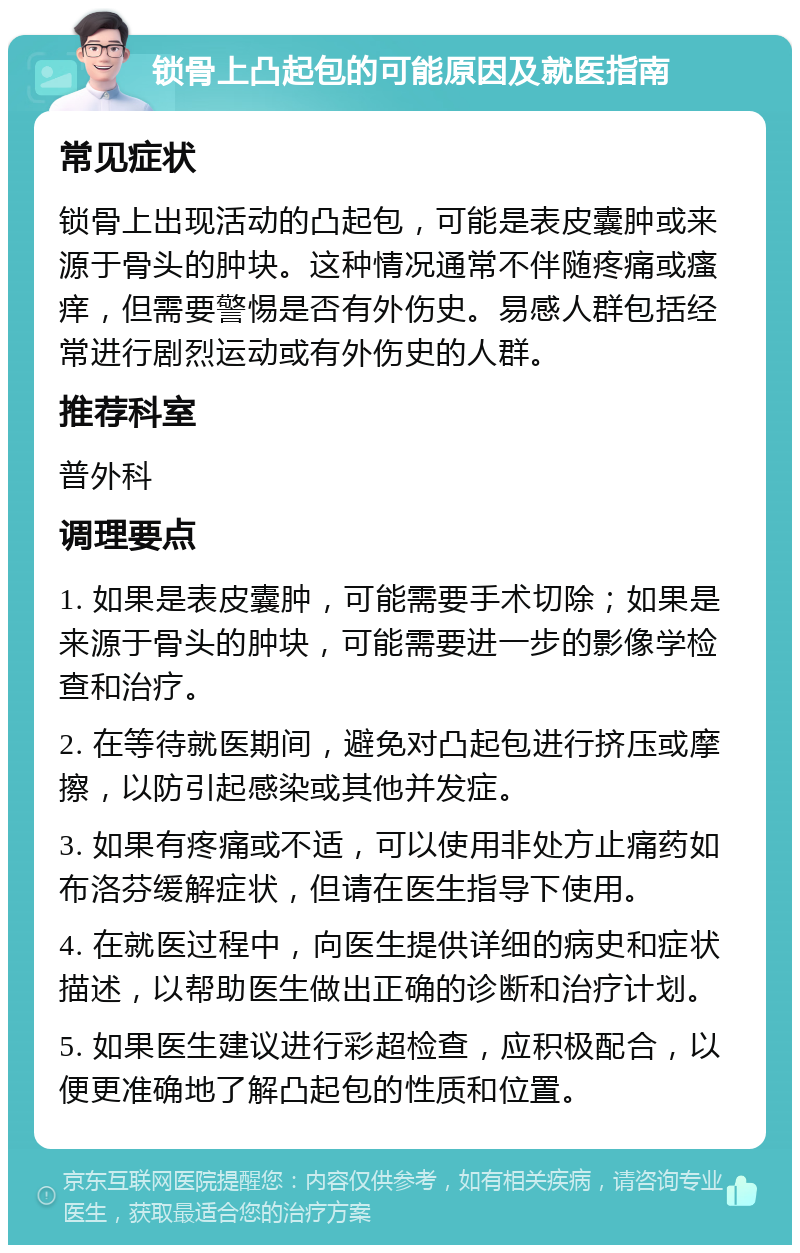 锁骨上凸起包的可能原因及就医指南 常见症状 锁骨上出现活动的凸起包，可能是表皮囊肿或来源于骨头的肿块。这种情况通常不伴随疼痛或瘙痒，但需要警惕是否有外伤史。易感人群包括经常进行剧烈运动或有外伤史的人群。 推荐科室 普外科 调理要点 1. 如果是表皮囊肿，可能需要手术切除；如果是来源于骨头的肿块，可能需要进一步的影像学检查和治疗。 2. 在等待就医期间，避免对凸起包进行挤压或摩擦，以防引起感染或其他并发症。 3. 如果有疼痛或不适，可以使用非处方止痛药如布洛芬缓解症状，但请在医生指导下使用。 4. 在就医过程中，向医生提供详细的病史和症状描述，以帮助医生做出正确的诊断和治疗计划。 5. 如果医生建议进行彩超检查，应积极配合，以便更准确地了解凸起包的性质和位置。