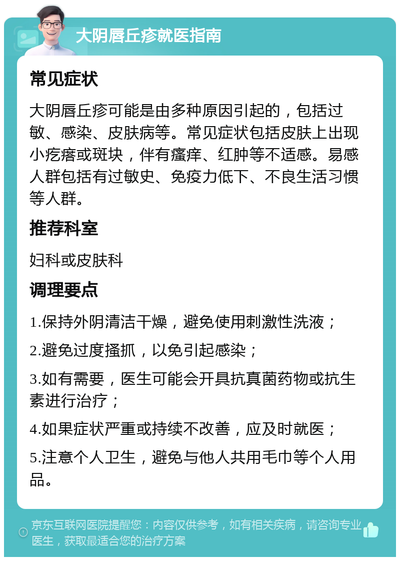 大阴唇丘疹就医指南 常见症状 大阴唇丘疹可能是由多种原因引起的，包括过敏、感染、皮肤病等。常见症状包括皮肤上出现小疙瘩或斑块，伴有瘙痒、红肿等不适感。易感人群包括有过敏史、免疫力低下、不良生活习惯等人群。 推荐科室 妇科或皮肤科 调理要点 1.保持外阴清洁干燥，避免使用刺激性洗液； 2.避免过度搔抓，以免引起感染； 3.如有需要，医生可能会开具抗真菌药物或抗生素进行治疗； 4.如果症状严重或持续不改善，应及时就医； 5.注意个人卫生，避免与他人共用毛巾等个人用品。